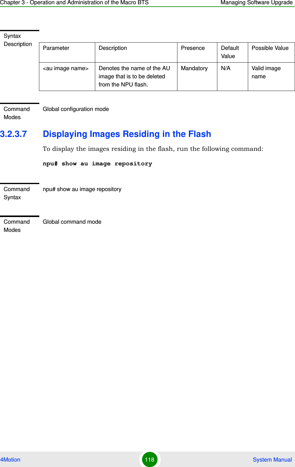 Chapter 3 - Operation and Administration of the Macro BTS Managing Software Upgrade4Motion 118  System Manual3.2.3.7 Displaying Images Residing in the FlashTo display the images residing in the flash, run the following command:npu# show au image repositorySyntax Description Parameter Description Presence Default ValuePossible Value&lt;au image name&gt; Denotes the name of the AU image that is to be deleted from the NPU flash. Mandatory N/A Valid image nameCommand ModesGlobal configuration modeCommand Syntaxnpu# show au image repositoryCommand ModesGlobal command mode