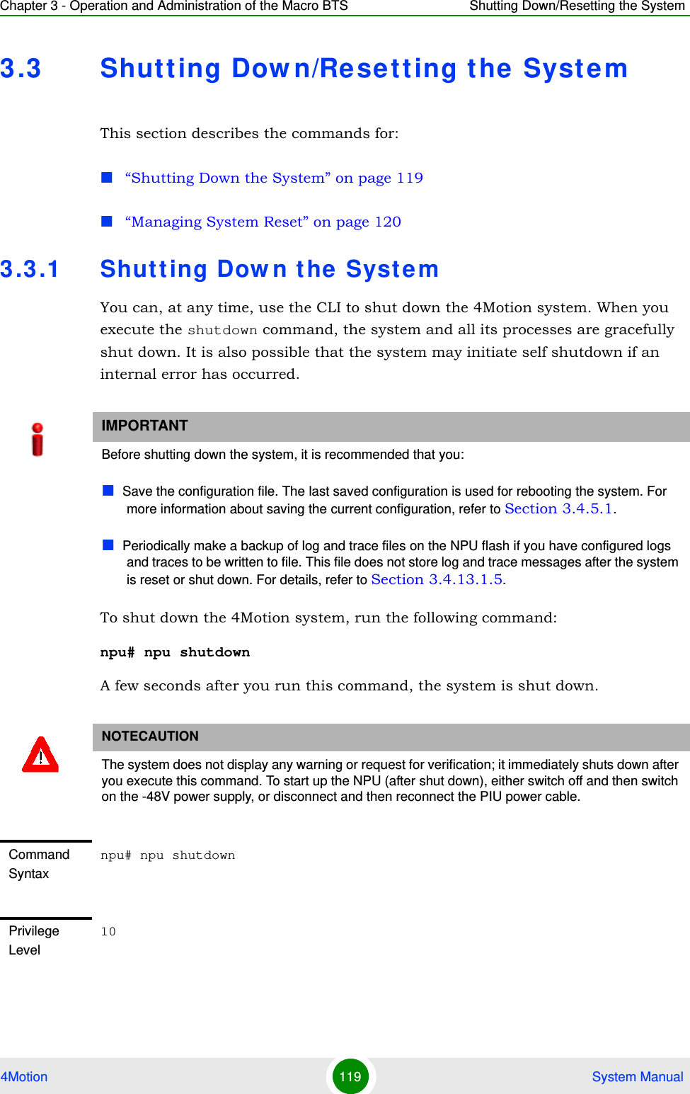 Chapter 3 - Operation and Administration of the Macro BTS Shutting Down/Resetting the System4Motion 119  System Manual3.3 Shutting Down/Resetting the SystemThis section describes the commands for:“Shutting Down the System” on page 119“Managing System Reset” on page 1203.3.1 Shutting Down the SystemYou can, at any time, use the CLI to shut down the 4Motion system. When you execute the shutdown command, the system and all its processes are gracefully shut down. It is also possible that the system may initiate self shutdown if an internal error has occurred.To shut down the 4Motion system, run the following command:npu# npu shutdownA few seconds after you run this command, the system is shut down.IMPORTANTBefore shutting down the system, it is recommended that you:Save the configuration file. The last saved configuration is used for rebooting the system. For more information about saving the current configuration, refer to Section 3.4.5.1.Periodically make a backup of log and trace files on the NPU flash if you have configured logs and traces to be written to file. This file does not store log and trace messages after the system is reset or shut down. For details, refer to Section 3.4.13.1.5.NOTECAUTIONThe system does not display any warning or request for verification; it immediately shuts down after you execute this command. To start up the NPU (after shut down), either switch off and then switch on the -48V power supply, or disconnect and then reconnect the PIU power cable. Command Syntaxnpu# npu shutdownPrivilege Level10