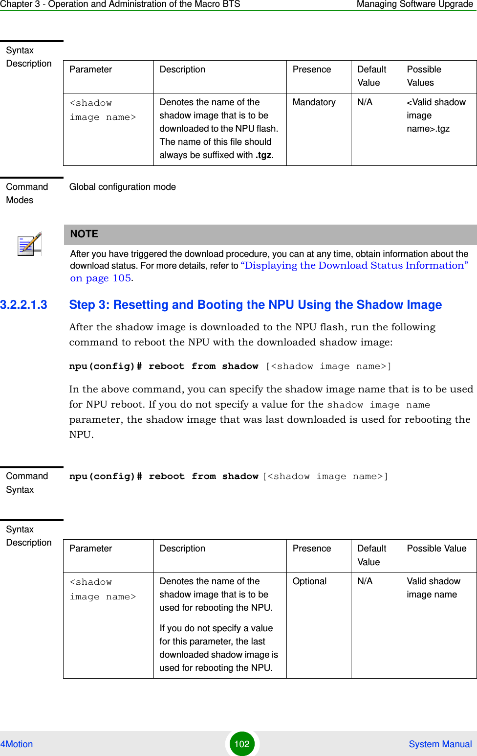 Chapter 3 - Operation and Administration of the Macro BTS Managing Software Upgrade4Motion 102  System Manual3.2.2.1.3 Step 3: Resetting and Booting the NPU Using the Shadow ImageAfter the shadow image is downloaded to the NPU flash, run the following command to reboot the NPU with the downloaded shadow image:npu(config)# reboot from shadow [&lt;shadow image name&gt;]In the above command, you can specify the shadow image name that is to be used for NPU reboot. If you do not specify a value for the shadow image name parameter, the shadow image that was last downloaded is used for rebooting the NPU.Syntax Description Parameter Description Presence Default ValuePossible Values&lt;shadow image name&gt;Denotes the name of the shadow image that is to be downloaded to the NPU flash. The name of this file should always be suffixed with .tgz.Mandatory N/A &lt;Valid shadow image name&gt;.tgzCommand ModesGlobal configuration modeNOTEAfter you have triggered the download procedure, you can at any time, obtain information about the download status. For more details, refer to “Displaying the Download Status Information” on page 105. Command Syntaxnpu(config)# reboot from shadow [&lt;shadow image name&gt;]Syntax Description Parameter Description Presence Default ValuePossible Value&lt;shadow image name&gt;Denotes the name of the shadow image that is to be used for rebooting the NPU.If you do not specify a value for this parameter, the last downloaded shadow image is used for rebooting the NPU.Optional N/A Valid shadow image name