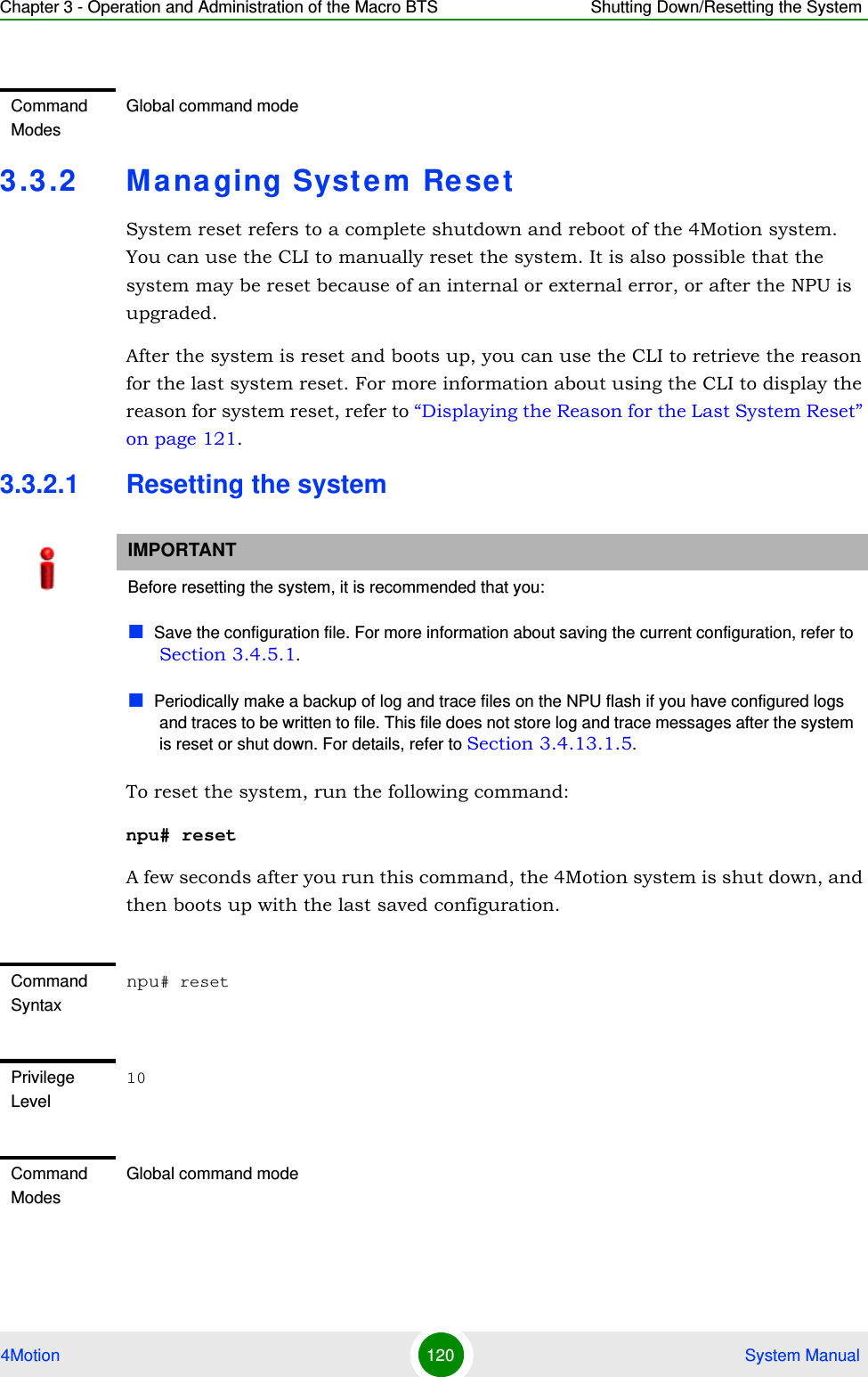 Chapter 3 - Operation and Administration of the Macro BTS Shutting Down/Resetting the System4Motion 120  System Manual3.3.2 Managing System ResetSystem reset refers to a complete shutdown and reboot of the 4Motion system. You can use the CLI to manually reset the system. It is also possible that the system may be reset because of an internal or external error, or after the NPU is upgraded. After the system is reset and boots up, you can use the CLI to retrieve the reason for the last system reset. For more information about using the CLI to display the reason for system reset, refer to “Displaying the Reason for the Last System Reset” on page 121.3.3.2.1 Resetting the systemTo reset the system, run the following command:npu# resetA few seconds after you run this command, the 4Motion system is shut down, and then boots up with the last saved configuration. Command ModesGlobal command modeIMPORTANTBefore resetting the system, it is recommended that you:Save the configuration file. For more information about saving the current configuration, refer to Section 3.4.5.1. Periodically make a backup of log and trace files on the NPU flash if you have configured logs and traces to be written to file. This file does not store log and trace messages after the system is reset or shut down. For details, refer to Section 3.4.13.1.5.Command Syntaxnpu# resetPrivilege Level10Command ModesGlobal command mode