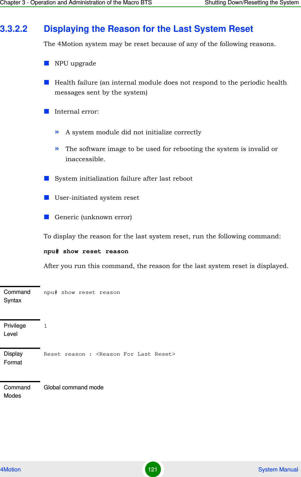 Chapter 3 - Operation and Administration of the Macro BTS Shutting Down/Resetting the System4Motion 121  System Manual3.3.2.2 Displaying the Reason for the Last System ResetThe 4Motion system may be reset because of any of the following reasons.NPU upgradeHealth failure (an internal module does not respond to the periodic health messages sent by the system)Internal error: »A system module did not initialize correctly»The software image to be used for rebooting the system is invalid or inaccessible.System initialization failure after last rebootUser-initiated system resetGeneric (unknown error)To display the reason for the last system reset, run the following command:npu# show reset reasonAfter you run this command, the reason for the last system reset is displayed.Command Syntaxnpu# show reset reasonPrivilege Level1Display FormatReset reason : &lt;Reason For Last Reset&gt;Command ModesGlobal command mode