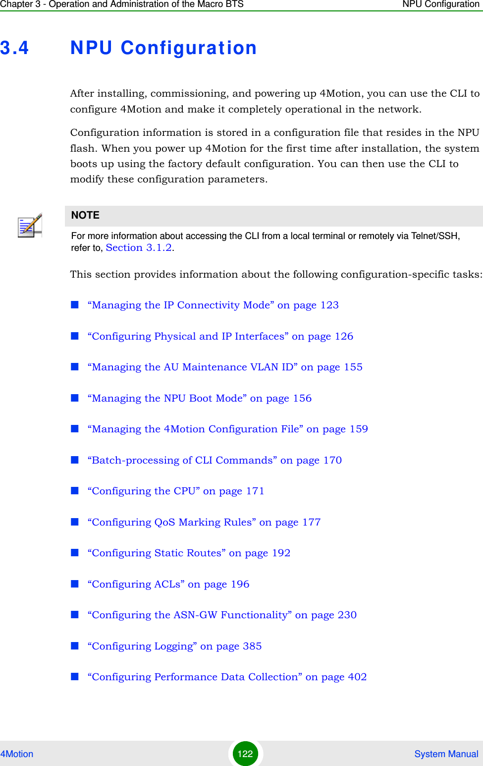 Chapter 3 - Operation and Administration of the Macro BTS NPU Configuration4Motion 122  System Manual3.4 NPU ConfigurationAfter installing, commissioning, and powering up 4Motion, you can use the CLI to configure 4Motion and make it completely operational in the network. Configuration information is stored in a configuration file that resides in the NPU flash. When you power up 4Motion for the first time after installation, the system boots up using the factory default configuration. You can then use the CLI to modify these configuration parameters. This section provides information about the following configuration-specific tasks:“Managing the IP Connectivity Mode” on page 123“Configuring Physical and IP Interfaces” on page 126“Managing the AU Maintenance VLAN ID” on page 155“Managing the NPU Boot Mode” on page 156“Managing the 4Motion Configuration File” on page 159“Batch-processing of CLI Commands” on page 170“Configuring the CPU” on page 171“Configuring QoS Marking Rules” on page 177“Configuring Static Routes” on page 192“Configuring ACLs” on page 196“Configuring the ASN-GW Functionality” on page 230“Configuring Logging” on page 385“Configuring Performance Data Collection” on page 402NOTEFor more information about accessing the CLI from a local terminal or remotely via Telnet/SSH, refer to, Section 3.1.2.