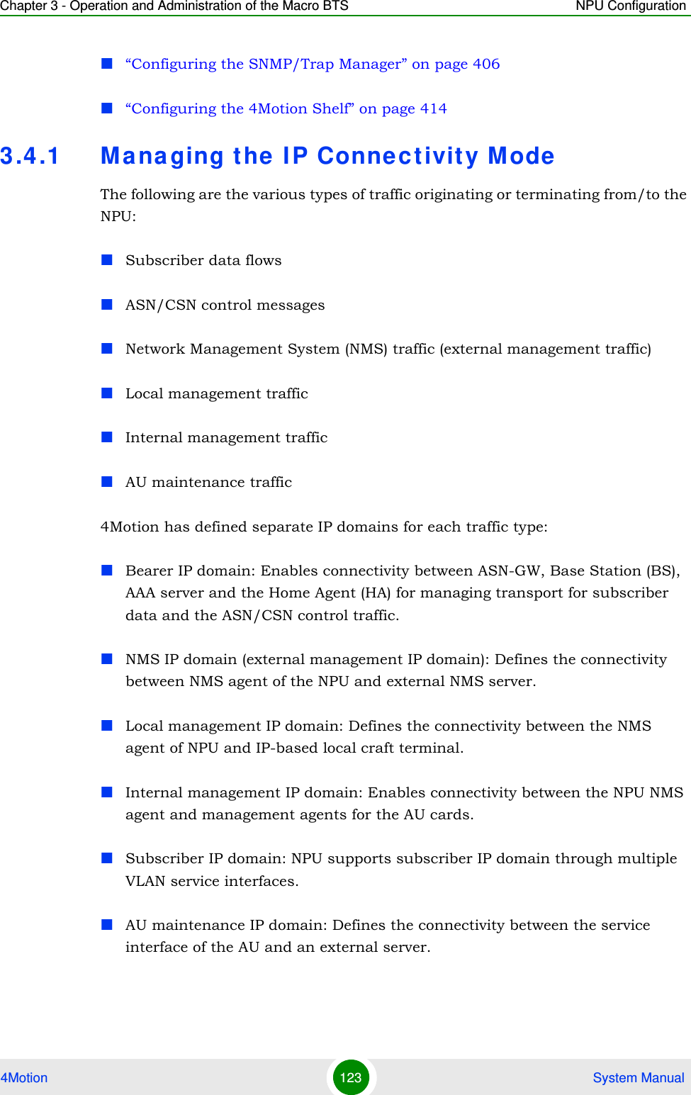 Chapter 3 - Operation and Administration of the Macro BTS NPU Configuration4Motion 123  System Manual“Configuring the SNMP/Trap Manager” on page 406“Configuring the 4Motion Shelf” on page 4143.4.1 Managing the IP Connectivity ModeThe following are the various types of traffic originating or terminating from/to the NPU: Subscriber data flows ASN/CSN control messages Network Management System (NMS) traffic (external management traffic)Local management trafficInternal management trafficAU maintenance traffic4Motion has defined separate IP domains for each traffic type: Bearer IP domain: Enables connectivity between ASN-GW, Base Station (BS), AAA server and the Home Agent (HA) for managing transport for subscriber data and the ASN/CSN control traffic.NMS IP domain (external management IP domain): Defines the connectivity between NMS agent of the NPU and external NMS server.Local management IP domain: Defines the connectivity between the NMS agent of NPU and IP-based local craft terminal. Internal management IP domain: Enables connectivity between the NPU NMS agent and management agents for the AU cards.Subscriber IP domain: NPU supports subscriber IP domain through multiple VLAN service interfaces.AU maintenance IP domain: Defines the connectivity between the service interface of the AU and an external server.