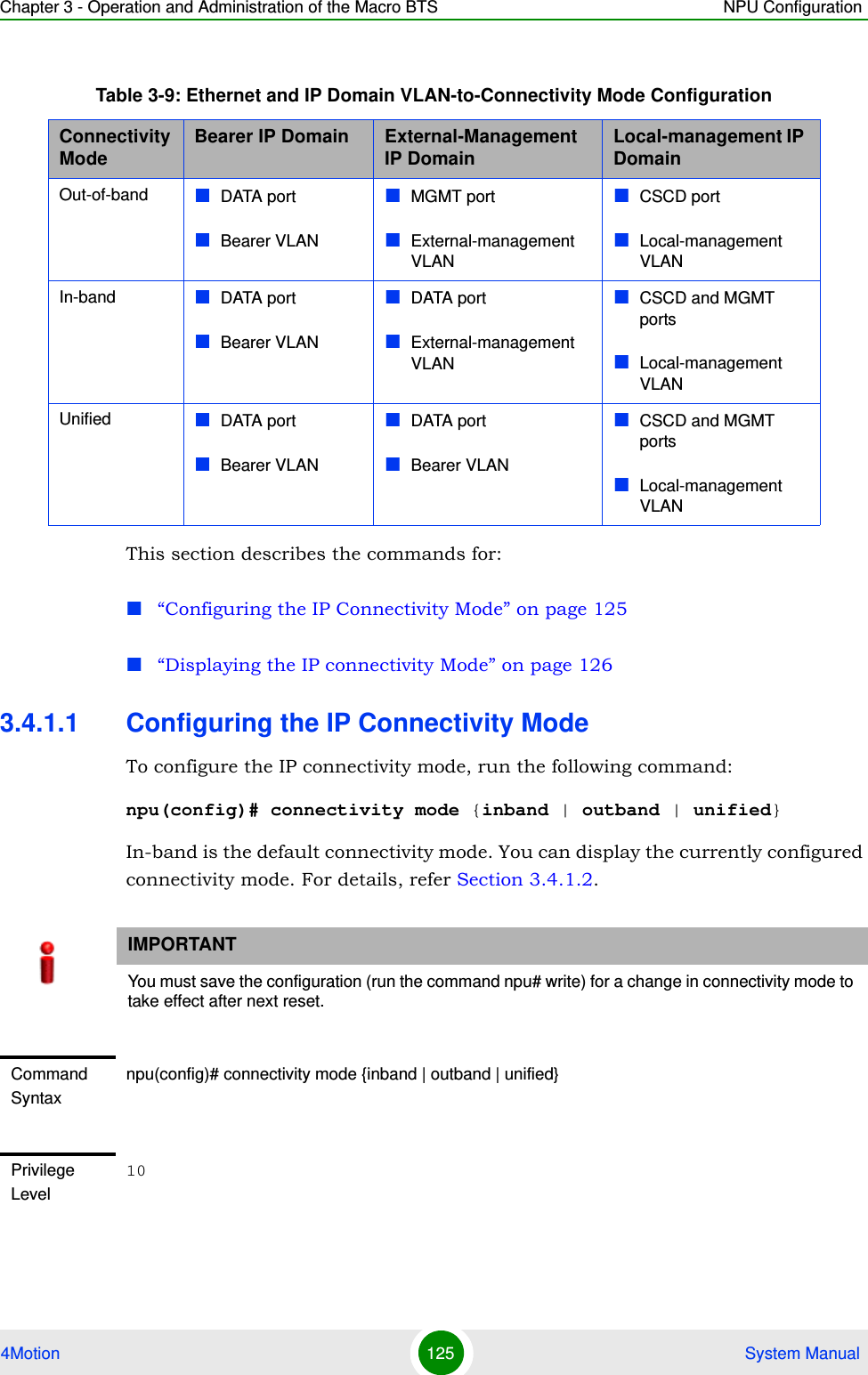 Chapter 3 - Operation and Administration of the Macro BTS NPU Configuration4Motion 125  System ManualThis section describes the commands for:“Configuring the IP Connectivity Mode” on page 125“Displaying the IP connectivity Mode” on page 1263.4.1.1 Configuring the IP Connectivity ModeTo configure the IP connectivity mode, run the following command:npu(config)# connectivity mode {inband | outband | unified}In-band is the default connectivity mode. You can display the currently configured connectivity mode. For details, refer Section 3.4.1.2.Table 3-9: Ethernet and IP Domain VLAN-to-Connectivity Mode ConfigurationConnectivity Mode Bearer IP Domain External-Management IP Domain Local-management IP DomainOut-of-band DATA portBearer VLANMGMT portExternal-management VLANCSCD portLocal-management VLANIn-band DATA portBearer VLANDATA portExternal-management VLANCSCD and MGMT portsLocal-management VLANUnified DATA portBearer VLANDATA portBearer VLANCSCD and MGMT portsLocal-management VLANIMPORTANTYou must save the configuration (run the command npu# write) for a change in connectivity mode to take effect after next reset.Command Syntaxnpu(config)# connectivity mode {inband | outband | unified}Privilege Level10