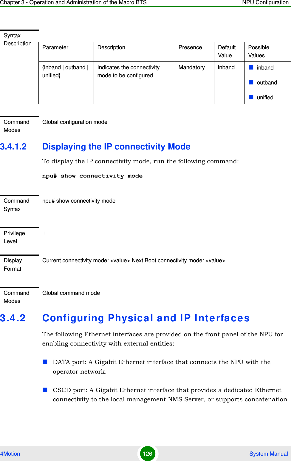 Chapter 3 - Operation and Administration of the Macro BTS NPU Configuration4Motion 126  System Manual3.4.1.2 Displaying the IP connectivity ModeTo display the IP connectivity mode, run the following command:npu# show connectivity mode3.4.2 Configuring Physical and IP InterfacesThe following Ethernet interfaces are provided on the front panel of the NPU for enabling connectivity with external entities:DATA port: A Gigabit Ethernet interface that connects the NPU with the operator network.CSCD port: A Gigabit Ethernet interface that provides a dedicated Ethernet connectivity to the local management NMS Server, or supports concatenation Syntax Description Parameter Description Presence Default ValuePossible Values{inband | outband | unified}Indicates the connectivity mode to be configured.Mandatory inband inbandoutbandunifiedCommand ModesGlobal configuration modeCommand Syntaxnpu# show connectivity modePrivilege Level1Display FormatCurrent connectivity mode: &lt;value&gt; Next Boot connectivity mode: &lt;value&gt;Command ModesGlobal command mode