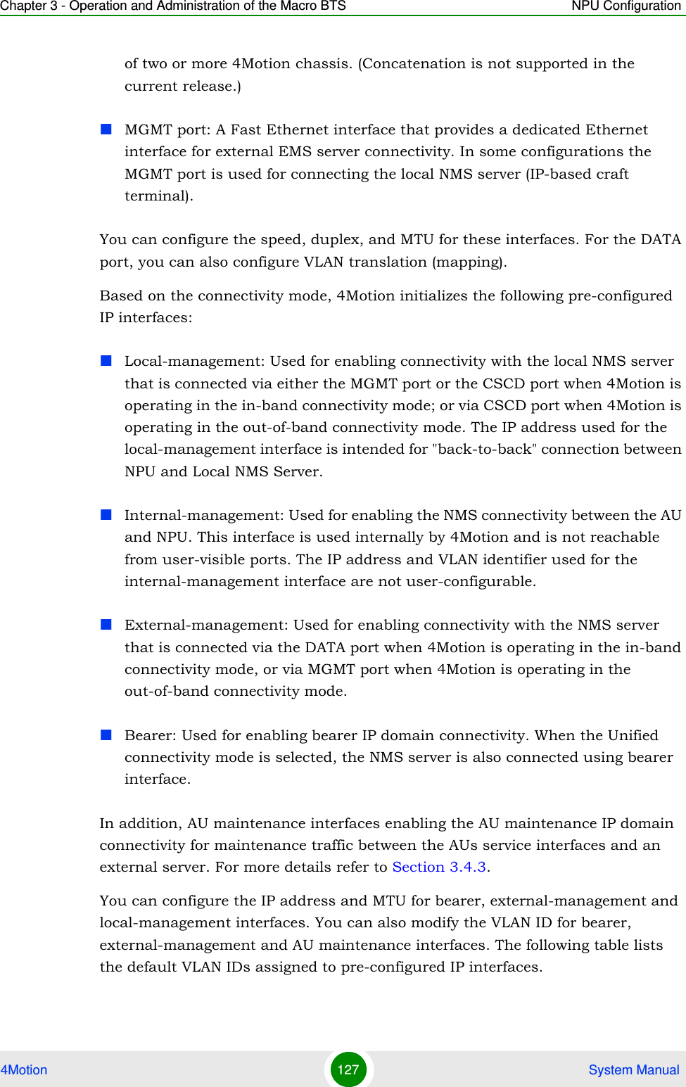 Chapter 3 - Operation and Administration of the Macro BTS NPU Configuration4Motion 127  System Manualof two or more 4Motion chassis. (Concatenation is not supported in the current release.)MGMT port: A Fast Ethernet interface that provides a dedicated Ethernet interface for external EMS server connectivity. In some configurations the MGMT port is used for connecting the local NMS server (IP-based craft terminal).You can configure the speed, duplex, and MTU for these interfaces. For the DATA port, you can also configure VLAN translation (mapping).Based on the connectivity mode, 4Motion initializes the following pre-configured IP interfaces:Local-management: Used for enabling connectivity with the local NMS server that is connected via either the MGMT port or the CSCD port when 4Motion is operating in the in-band connectivity mode; or via CSCD port when 4Motion is operating in the out-of-band connectivity mode. The IP address used for the local-management interface is intended for &quot;back-to-back&quot; connection between NPU and Local NMS Server.Internal-management: Used for enabling the NMS connectivity between the AU and NPU. This interface is used internally by 4Motion and is not reachable from user-visible ports. The IP address and VLAN identifier used for the internal-management interface are not user-configurable.External-management: Used for enabling connectivity with the NMS server that is connected via the DATA port when 4Motion is operating in the in-band connectivity mode, or via MGMT port when 4Motion is operating in the out-of-band connectivity mode.Bearer: Used for enabling bearer IP domain connectivity. When the Unified connectivity mode is selected, the NMS server is also connected using bearer interface.In addition, AU maintenance interfaces enabling the AU maintenance IP domain connectivity for maintenance traffic between the AUs service interfaces and an external server. For more details refer to Section 3.4.3.You can configure the IP address and MTU for bearer, external-management and local-management interfaces. You can also modify the VLAN ID for bearer, external-management and AU maintenance interfaces. The following table lists the default VLAN IDs assigned to pre-configured IP interfaces.