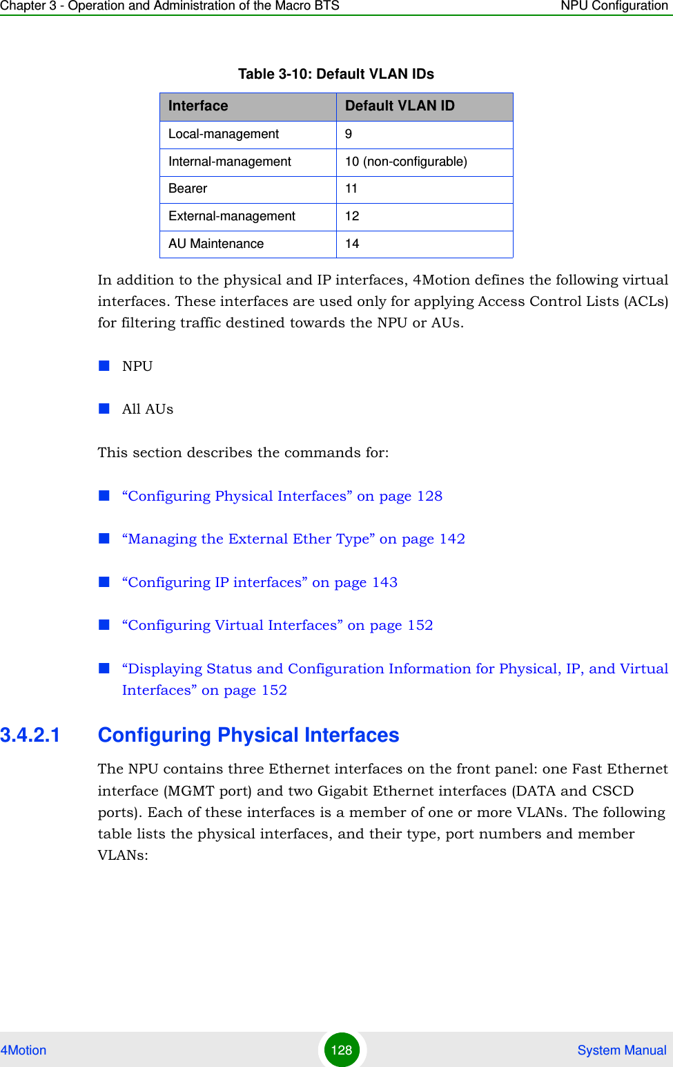 Chapter 3 - Operation and Administration of the Macro BTS NPU Configuration4Motion 128  System ManualIn addition to the physical and IP interfaces, 4Motion defines the following virtual interfaces. These interfaces are used only for applying Access Control Lists (ACLs) for filtering traffic destined towards the NPU or AUs.NPUAll AUsThis section describes the commands for:“Configuring Physical Interfaces” on page 128“Managing the External Ether Type” on page 142“Configuring IP interfaces” on page 143“Configuring Virtual Interfaces” on page 152“Displaying Status and Configuration Information for Physical, IP, and Virtual Interfaces” on page 1523.4.2.1 Configuring Physical InterfacesThe NPU contains three Ethernet interfaces on the front panel: one Fast Ethernet interface (MGMT port) and two Gigabit Ethernet interfaces (DATA and CSCD ports). Each of these interfaces is a member of one or more VLANs. The following table lists the physical interfaces, and their type, port numbers and member VLANs:Table 3-10: Default VLAN IDsInterface Default VLAN IDLocal-management 9 Internal-management 10 (non-configurable)Bearer 11External-management 12AU Maintenance 14