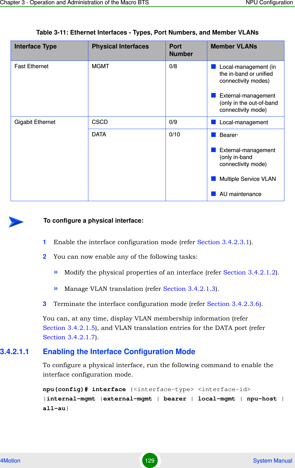 Chapter 3 - Operation and Administration of the Macro BTS NPU Configuration4Motion 129  System Manual1Enable the interface configuration mode (refer Section 3.4.2.3.1).2You can now enable any of the following tasks:»Modify the physical properties of an interface (refer Section 3.4.2.1.2).»Manage VLAN translation (refer Section 3.4.2.1.3).3Terminate the interface configuration mode (refer Section 3.4.2.3.6).You can, at any time, display VLAN membership information (refer Section 3.4.2.1.5), and VLAN translation entries for the DATA port (refer Section 3.4.2.1.7).3.4.2.1.1 Enabling the Interface Configuration ModeTo configure a physical interface, run the following command to enable the interface configuration mode. npu(config)# interface {&lt;interface-type&gt; &lt;interface-id&gt; |internal-mgmt |external-mgmt | bearer | local-mgmt | npu-host | all-au}Table 3-11: Ethernet Interfaces - Types, Port Numbers, and Member VLANsInterface Type Physical Interfaces Port Number Member VLANsFast Ethernet MGMT 0/8 Local-management (in the in-band or unified connectivity modes)External-management (only in the out-of-band connectivity mode)Gigabit Ethernet CSCD 0/9 Local-managementDATA 0/10 Bearer·External-management (only in-band connectivity mode)Multiple Service VLANAU maintenanceTo configure a physical interface: