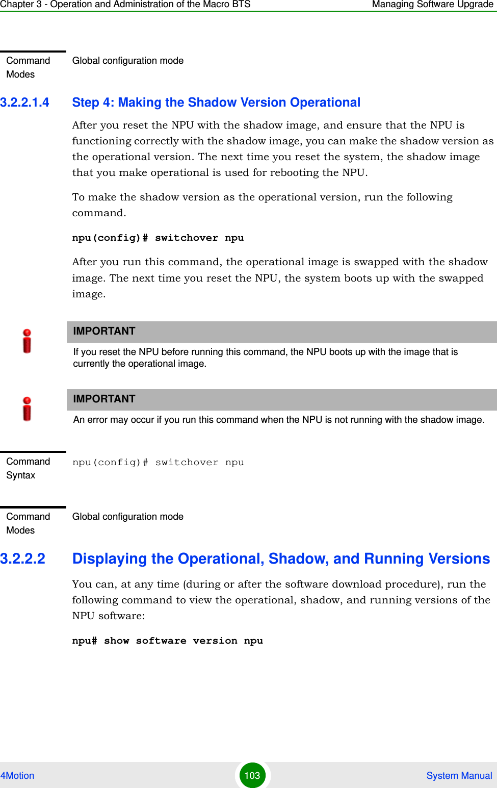 Chapter 3 - Operation and Administration of the Macro BTS Managing Software Upgrade4Motion 103  System Manual3.2.2.1.4 Step 4: Making the Shadow Version OperationalAfter you reset the NPU with the shadow image, and ensure that the NPU is functioning correctly with the shadow image, you can make the shadow version as the operational version. The next time you reset the system, the shadow image that you make operational is used for rebooting the NPU. To make the shadow version as the operational version, run the following command.npu(config)# switchover npuAfter you run this command, the operational image is swapped with the shadow image. The next time you reset the NPU, the system boots up with the swapped image. 3.2.2.2 Displaying the Operational, Shadow, and Running VersionsYou can, at any time (during or after the software download procedure), run the following command to view the operational, shadow, and running versions of the NPU software:npu# show software version npuCommand ModesGlobal configuration modeIMPORTANTIf you reset the NPU before running this command, the NPU boots up with the image that is currently the operational image.IMPORTANTAn error may occur if you run this command when the NPU is not running with the shadow image.Command Syntaxnpu(config)# switchover npuCommand ModesGlobal configuration mode