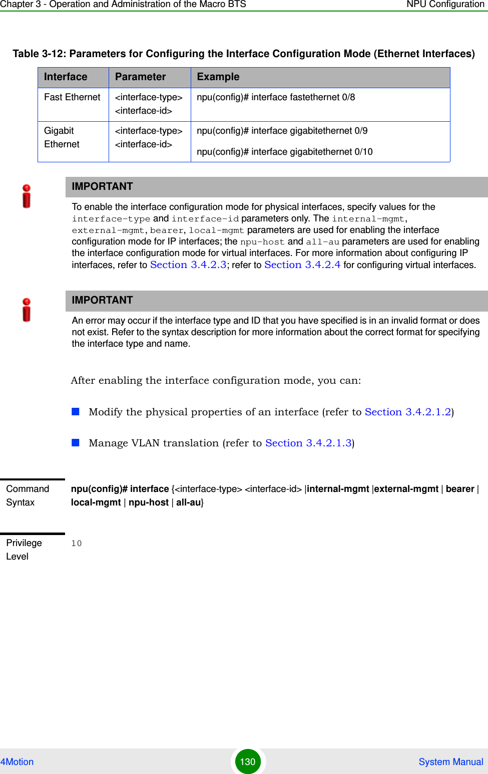 Chapter 3 - Operation and Administration of the Macro BTS NPU Configuration4Motion 130  System ManualAfter enabling the interface configuration mode, you can:Modify the physical properties of an interface (refer to Section 3.4.2.1.2)Manage VLAN translation (refer to Section 3.4.2.1.3)Table 3-12: Parameters for Configuring the Interface Configuration Mode (Ethernet Interfaces)Interface Parameter ExampleFast Ethernet &lt;interface-type&gt; &lt;interface-id&gt;npu(config)# interface fastethernet 0/8Gigabit Ethernet&lt;interface-type&gt; &lt;interface-id&gt;npu(config)# interface gigabitethernet 0/9npu(config)# interface gigabitethernet 0/10IMPORTANTTo enable the interface configuration mode for physical interfaces, specify values for the interface-type and interface-id parameters only. The internal-mgmt, external-mgmt, bearer, local-mgmt parameters are used for enabling the interface configuration mode for IP interfaces; the npu-host and all-au parameters are used for enabling the interface configuration mode for virtual interfaces. For more information about configuring IP interfaces, refer to Section 3.4.2.3; refer to Section 3.4.2.4 for configuring virtual interfaces.IMPORTANTAn error may occur if the interface type and ID that you have specified is in an invalid format or does not exist. Refer to the syntax description for more information about the correct format for specifying the interface type and name.Command Syntaxnpu(config)# interface {&lt;interface-type&gt; &lt;interface-id&gt; |internal-mgmt |external-mgmt | bearer | local-mgmt | npu-host | all-au}Privilege Level10