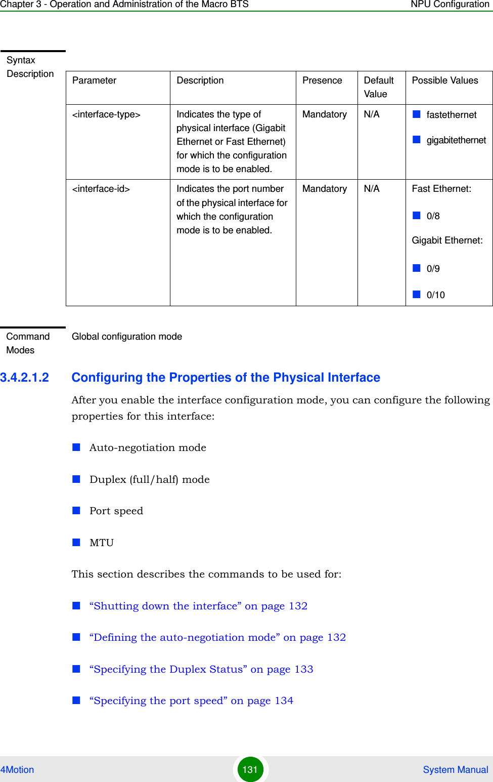 Chapter 3 - Operation and Administration of the Macro BTS NPU Configuration4Motion 131  System Manual3.4.2.1.2 Configuring the Properties of the Physical InterfaceAfter you enable the interface configuration mode, you can configure the following properties for this interface:Auto-negotiation modeDuplex (full/half) modePort speedMTUThis section describes the commands to be used for:“Shutting down the interface” on page 132“Defining the auto-negotiation mode” on page 132“Specifying the Duplex Status” on page 133“Specifying the port speed” on page 134Syntax Description Parameter Description Presence Default ValuePossible Values&lt;interface-type&gt; Indicates the type of physical interface (Gigabit Ethernet or Fast Ethernet) for which the configuration mode is to be enabled.Mandatory N/A fastethernetgigabitethernet&lt;interface-id&gt; Indicates the port number of the physical interface for which the configuration mode is to be enabled.Mandatory N/A Fast Ethernet:0/8Gigabit Ethernet:0/90/10Command ModesGlobal configuration mode