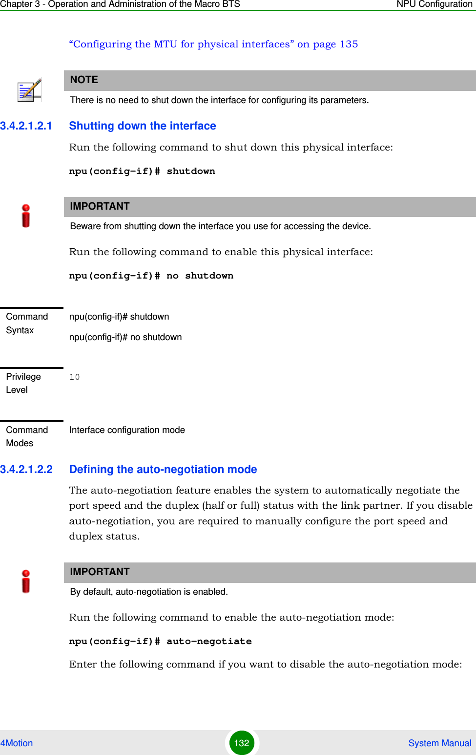 Chapter 3 - Operation and Administration of the Macro BTS NPU Configuration4Motion 132  System Manual“Configuring the MTU for physical interfaces” on page 1353.4.2.1.2.1 Shutting down the interfaceRun the following command to shut down this physical interface:npu(config-if)# shutdownRun the following command to enable this physical interface:npu(config-if)# no shutdown3.4.2.1.2.2 Defining the auto-negotiation modeThe auto-negotiation feature enables the system to automatically negotiate the port speed and the duplex (half or full) status with the link partner. If you disable auto-negotiation, you are required to manually configure the port speed and duplex status.Run the following command to enable the auto-negotiation mode:npu(config-if)# auto-negotiateEnter the following command if you want to disable the auto-negotiation mode:NOTEThere is no need to shut down the interface for configuring its parameters.IMPORTANTBeware from shutting down the interface you use for accessing the device.Command Syntaxnpu(config-if)# shutdownnpu(config-if)# no shutdownPrivilege Level10Command ModesInterface configuration modeIMPORTANTBy default, auto-negotiation is enabled.