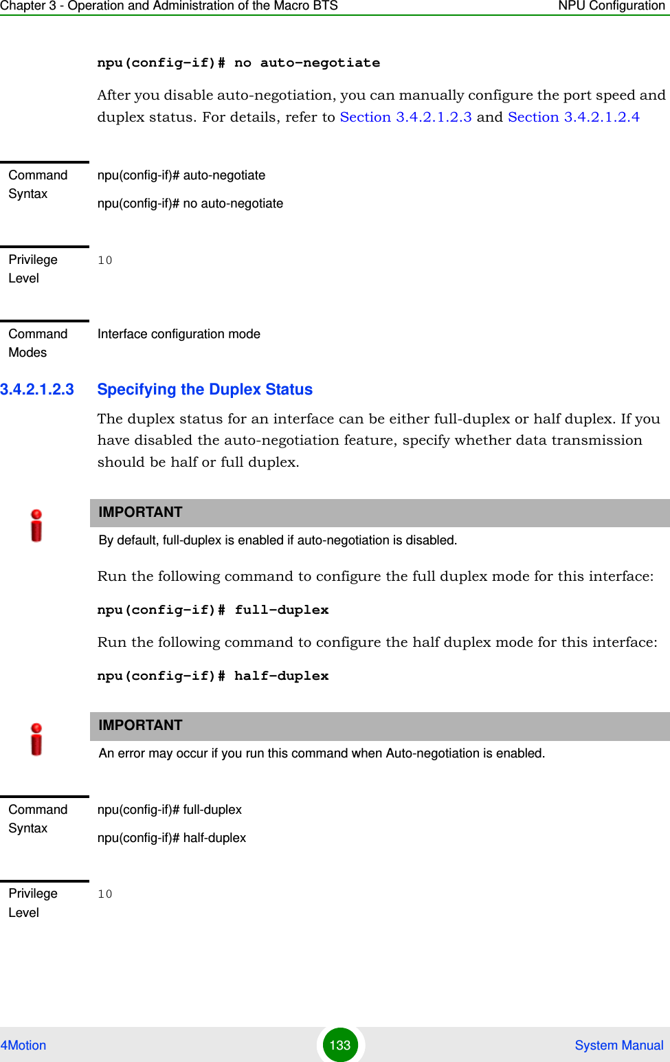 Chapter 3 - Operation and Administration of the Macro BTS NPU Configuration4Motion 133  System Manualnpu(config-if)# no auto-negotiateAfter you disable auto-negotiation, you can manually configure the port speed and duplex status. For details, refer to Section 3.4.2.1.2.3 and Section 3.4.2.1.2.43.4.2.1.2.3 Specifying the Duplex StatusThe duplex status for an interface can be either full-duplex or half duplex. If you have disabled the auto-negotiation feature, specify whether data transmission should be half or full duplex.Run the following command to configure the full duplex mode for this interface:npu(config-if)# full-duplexRun the following command to configure the half duplex mode for this interface:npu(config-if)# half-duplexCommand Syntaxnpu(config-if)# auto-negotiatenpu(config-if)# no auto-negotiatePrivilege Level10Command ModesInterface configuration modeIMPORTANTBy default, full-duplex is enabled if auto-negotiation is disabled.IMPORTANTAn error may occur if you run this command when Auto-negotiation is enabled.Command Syntaxnpu(config-if)# full-duplexnpu(config-if)# half-duplexPrivilege Level10