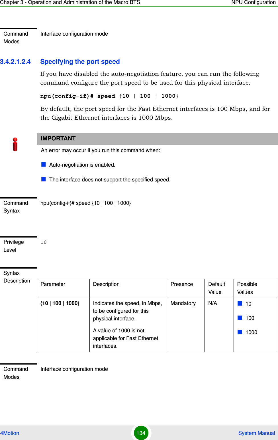 Chapter 3 - Operation and Administration of the Macro BTS NPU Configuration4Motion 134  System Manual3.4.2.1.2.4 Specifying the port speedIf you have disabled the auto-negotiation feature, you can run the following command configure the port speed to be used for this physical interface.npu(config-if)# speed {10 | 100 | 1000}By default, the port speed for the Fast Ethernet interfaces is 100 Mbps, and for the Gigabit Ethernet interfaces is 1000 Mbps.Command ModesInterface configuration modeIMPORTANTAn error may occur if you run this command when:Auto-negotiation is enabled.The interface does not support the specified speed.Command Syntaxnpu(config-if)# speed {10 | 100 | 1000}Privilege Level10Syntax Description Parameter Description Presence Default ValuePossible Values{10 | 100 | 1000} Indicates the speed, in Mbps, to be configured for this physical interface. A value of 1000 is not applicable for Fast Ethernet interfaces.Mandatory N/A 101001000Command ModesInterface configuration mode