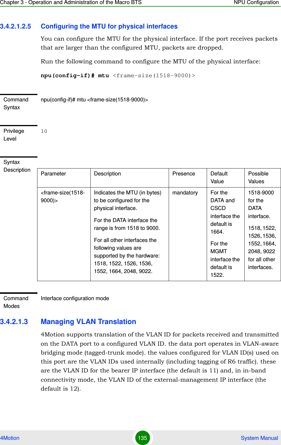 Chapter 3 - Operation and Administration of the Macro BTS NPU Configuration4Motion 135  System Manual3.4.2.1.2.5 Configuring the MTU for physical interfacesYou can configure the MTU for the physical interface. If the port receives packets that are larger than the configured MTU, packets are dropped. Run the following command to configure the MTU of the physical interface:npu(config-if)# mtu &lt;frame-size(1518-9000)&gt;3.4.2.1.3 Managing VLAN Translation4Motion supports translation of the VLAN ID for packets received and transmitted on the DATA port to a configured VLAN ID. the data port operates in VLAN-aware bridging mode (tagged-trunk mode). the values configured for VLAN ID(s) used on this port are the VLAN IDs used internally (including tagging of R6 traffic). these are the VLAN ID for the bearer IP interface (the default is 11) and, in in-band connectivity mode, the VLAN ID of the external-management IP interface (the default is 12).Command Syntaxnpu(config-if)# mtu &lt;frame-size(1518-9000)&gt;Privilege Level10Syntax Description Parameter Description Presence Default ValuePossible Values&lt;frame-size(1518-9000)&gt;Indicates the MTU (in bytes) to be configured for the physical interface.For the DATA interface the range is from 1518 to 9000.For all other interfaces the following values are supported by the hardware: 1518, 1522, 1526, 1536, 1552, 1664, 2048, 9022.mandatory For the DATA and CSCD interface the default is 1664.For the MGMT interface the default is 1522.1518-9000 for the DATA interface.1518, 1522, 1526, 1536, 1552, 1664, 2048, 9022 for all other interfaces.Command ModesInterface configuration mode