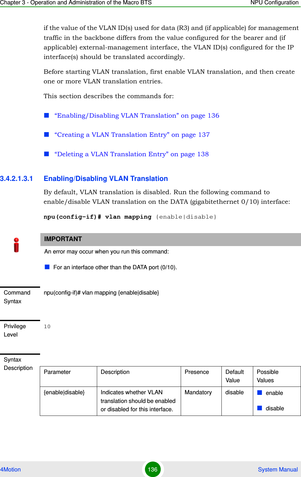 Chapter 3 - Operation and Administration of the Macro BTS NPU Configuration4Motion 136  System Manualif the value of the VLAN ID(s) used for data (R3) and (if applicable) for management traffic in the backbone differs from the value configured for the bearer and (if applicable) external-management interface, the VLAN ID(s) configured for the IP interface(s) should be translated accordingly. Before starting VLAN translation, first enable VLAN translation, and then create one or more VLAN translation entries.This section describes the commands for:“Enabling/Disabling VLAN Translation” on page 136“Creating a VLAN Translation Entry” on page 137“Deleting a VLAN Translation Entry” on page 1383.4.2.1.3.1 Enabling/Disabling VLAN TranslationBy default, VLAN translation is disabled. Run the following command to enable/disable VLAN translation on the DATA (gigabitethernet 0/10) interface:npu(config-if)# vlan mapping {enable|disable}IMPORTANTAn error may occur when you run this command:For an interface other than the DATA port (0/10).Command Syntaxnpu(config-if)# vlan mapping {enable|disable}Privilege Level10Syntax Description Parameter Description Presence Default ValuePossible Values{enable|disable} Indicates whether VLAN translation should be enabled or disabled for this interface.Mandatory disable enabledisable