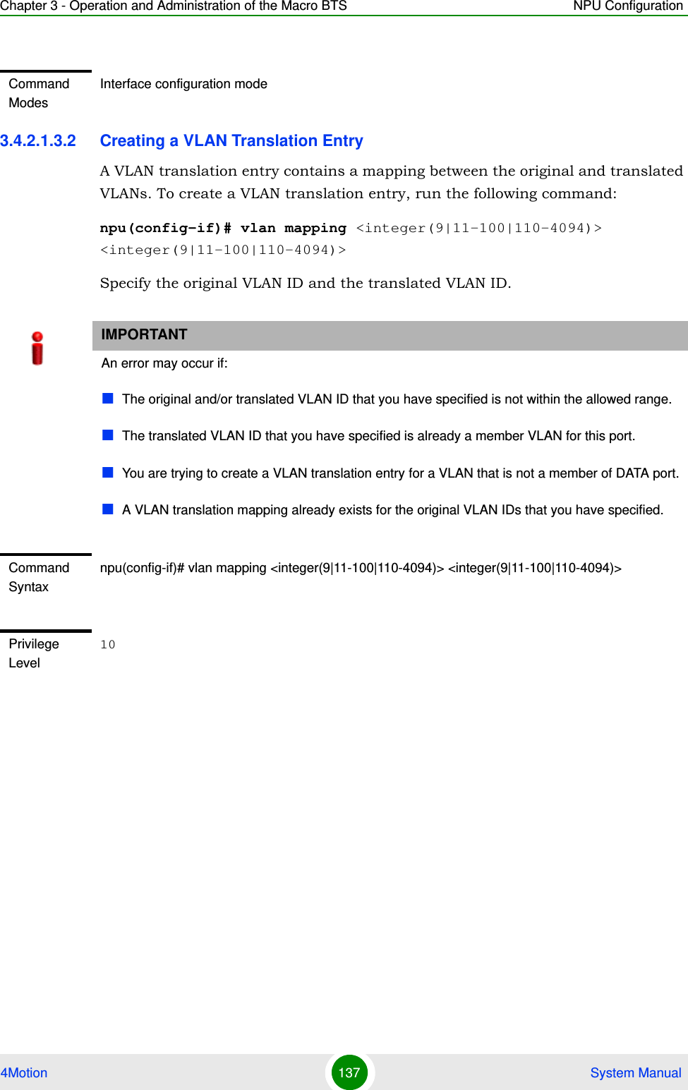 Chapter 3 - Operation and Administration of the Macro BTS NPU Configuration4Motion 137  System Manual3.4.2.1.3.2 Creating a VLAN Translation EntryA VLAN translation entry contains a mapping between the original and translated VLANs. To create a VLAN translation entry, run the following command:npu(config-if)# vlan mapping &lt;integer(9|11-100|110-4094)&gt; &lt;integer(9|11-100|110-4094)&gt;Specify the original VLAN ID and the translated VLAN ID. Command ModesInterface configuration modeIMPORTANTAn error may occur if:The original and/or translated VLAN ID that you have specified is not within the allowed range.The translated VLAN ID that you have specified is already a member VLAN for this port.You are trying to create a VLAN translation entry for a VLAN that is not a member of DATA port.A VLAN translation mapping already exists for the original VLAN IDs that you have specified.Command Syntaxnpu(config-if)# vlan mapping &lt;integer(9|11-100|110-4094)&gt; &lt;integer(9|11-100|110-4094)&gt;Privilege Level10