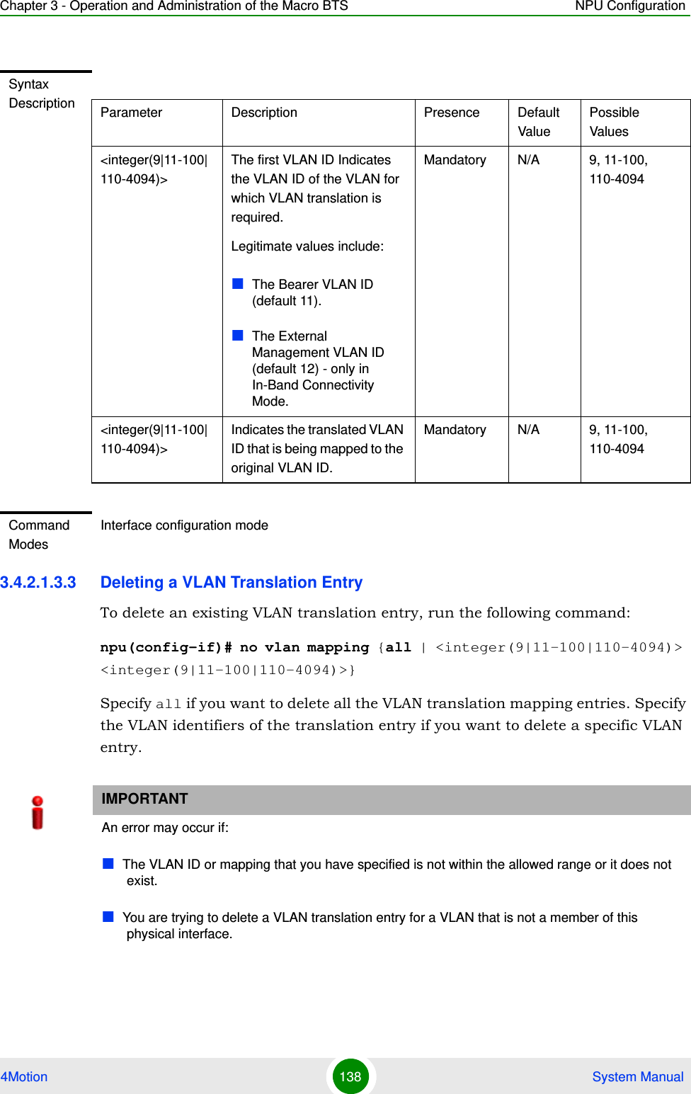 Chapter 3 - Operation and Administration of the Macro BTS NPU Configuration4Motion 138  System Manual3.4.2.1.3.3 Deleting a VLAN Translation EntryTo delete an existing VLAN translation entry, run the following command:npu(config-if)# no vlan mapping {all | &lt;integer(9|11-100|110-4094)&gt; &lt;integer(9|11-100|110-4094)&gt;}Specify all if you want to delete all the VLAN translation mapping entries. Specify the VLAN identifiers of the translation entry if you want to delete a specific VLAN entry.Syntax Description Parameter Description Presence Default ValuePossible Values&lt;integer(9|11-100|110-4094)&gt;The first VLAN ID Indicates the VLAN ID of the VLAN for which VLAN translation is required.Legitimate values include:The Bearer VLAN ID (default 11).The External Management VLAN ID (default 12) - only in In-Band Connectivity Mode.   Mandatory N/A 9, 11-100, 110-4094&lt;integer(9|11-100|110-4094)&gt;Indicates the translated VLAN ID that is being mapped to the original VLAN ID.Mandatory N/A 9, 11-100, 110-4094Command ModesInterface configuration modeIMPORTANTAn error may occur if: The VLAN ID or mapping that you have specified is not within the allowed range or it does not exist.You are trying to delete a VLAN translation entry for a VLAN that is not a member of this physical interface.