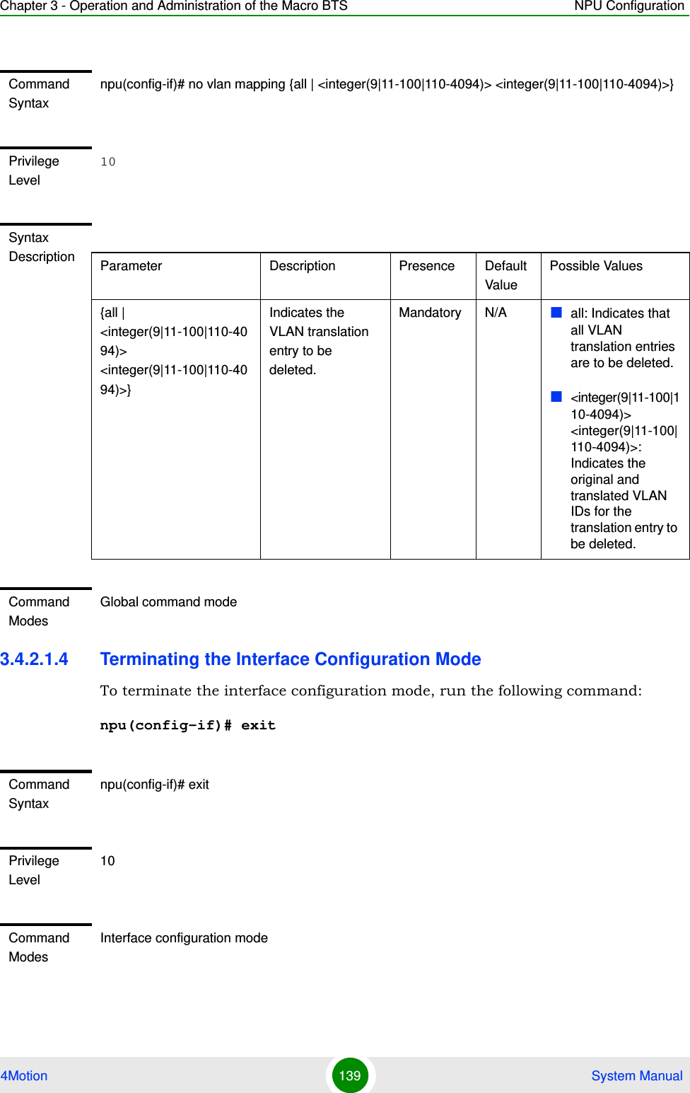 Chapter 3 - Operation and Administration of the Macro BTS NPU Configuration4Motion 139  System Manual3.4.2.1.4 Terminating the Interface Configuration ModeTo terminate the interface configuration mode, run the following command:npu(config-if)# exitCommand Syntaxnpu(config-if)# no vlan mapping {all | &lt;integer(9|11-100|110-4094)&gt; &lt;integer(9|11-100|110-4094)&gt;}Privilege Level10Syntax Description Parameter Description Presence Default ValuePossible Values{all | &lt;integer(9|11-100|110-4094)&gt; &lt;integer(9|11-100|110-4094)&gt;}Indicates the VLAN translation entry to be deleted. Mandatory N/A all: Indicates that all VLAN  translation entries are to be deleted.&lt;integer(9|11-100|110-4094)&gt; &lt;integer(9|11-100|110-4094)&gt;: Indicates the original and translated VLAN IDs for the translation entry to be deleted.Command ModesGlobal command modeCommand Syntaxnpu(config-if)# exitPrivilege Level10Command ModesInterface configuration mode