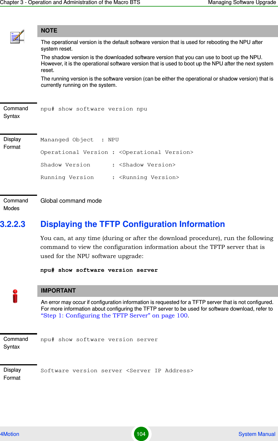 Chapter 3 - Operation and Administration of the Macro BTS Managing Software Upgrade4Motion 104  System Manual3.2.2.3 Displaying the TFTP Configuration InformationYou can, at any time (during or after the download procedure), run the following command to view the configuration information about the TFTP server that is used for the NPU software upgrade:npu# show software version serverNOTEThe operational version is the default software version that is used for rebooting the NPU after system reset. The shadow version is the downloaded software version that you can use to boot up the NPU. However, it is the operational software version that is used to boot up the NPU after the next system reset.The running version is the software version (can be either the operational or shadow version) that is currently running on the system.Command Syntaxnpu# show software version npuDisplay FormatMananged Object  : NPUOperational Version : &lt;Operational Version&gt;Shadow Version      : &lt;Shadow Version&gt;Running Version     : &lt;Running Version&gt;Command ModesGlobal command modeIMPORTANTAn error may occur if configuration information is requested for a TFTP server that is not configured. For more information about configuring the TFTP server to be used for software download, refer to “Step 1: Configuring the TFTP Server” on page 100.Command Syntaxnpu# show software version serverDisplay FormatSoftware version server &lt;Server IP Address&gt;