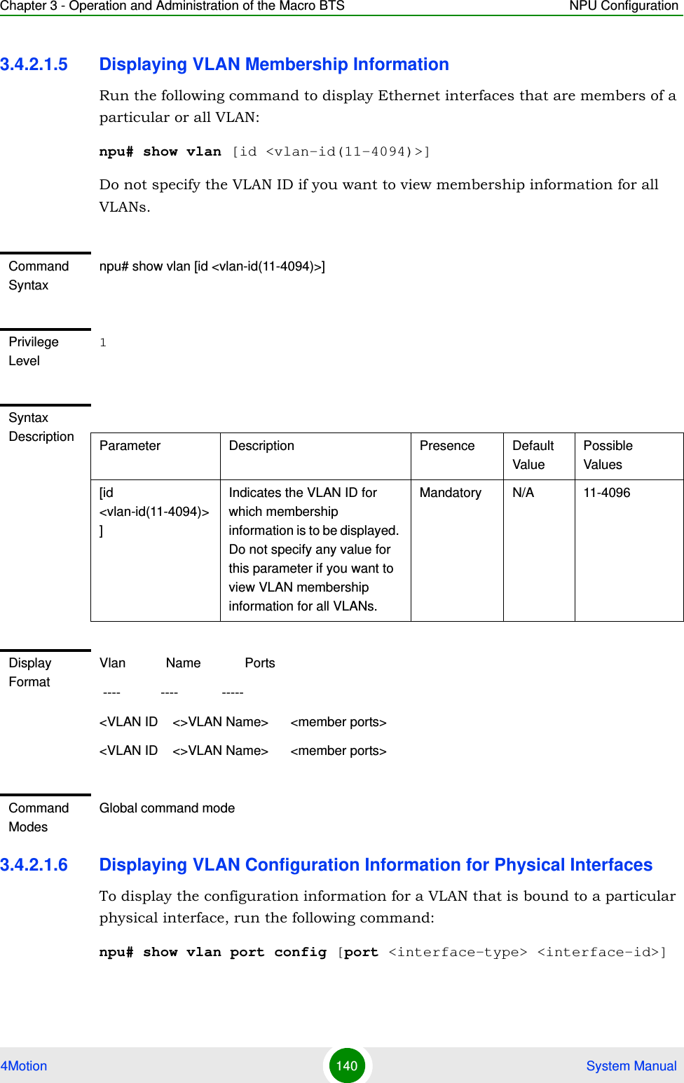 Chapter 3 - Operation and Administration of the Macro BTS NPU Configuration4Motion 140  System Manual3.4.2.1.5 Displaying VLAN Membership InformationRun the following command to display Ethernet interfaces that are members of a particular or all VLAN:npu# show vlan [id &lt;vlan-id(11-4094)&gt;]Do not specify the VLAN ID if you want to view membership information for all VLANs.3.4.2.1.6 Displaying VLAN Configuration Information for Physical InterfacesTo display the configuration information for a VLAN that is bound to a particular physical interface, run the following command:npu# show vlan port config [port &lt;interface-type&gt; &lt;interface-id&gt;]Command Syntaxnpu# show vlan [id &lt;vlan-id(11-4094)&gt;]Privilege Level1Syntax Description Parameter Description Presence Default ValuePossible Values[id &lt;vlan-id(11-4094)&gt;]Indicates the VLAN ID for which membership information is to be displayed. Do not specify any value for this parameter if you want to view VLAN membership information for all VLANs.Mandatory N/A 11-4096Display FormatVlan           Name            Ports ----           ----            ----- &lt;VLAN ID    &lt;&gt;VLAN Name&gt;      &lt;member ports&gt;&lt;VLAN ID    &lt;&gt;VLAN Name&gt;      &lt;member ports&gt;Command ModesGlobal command mode