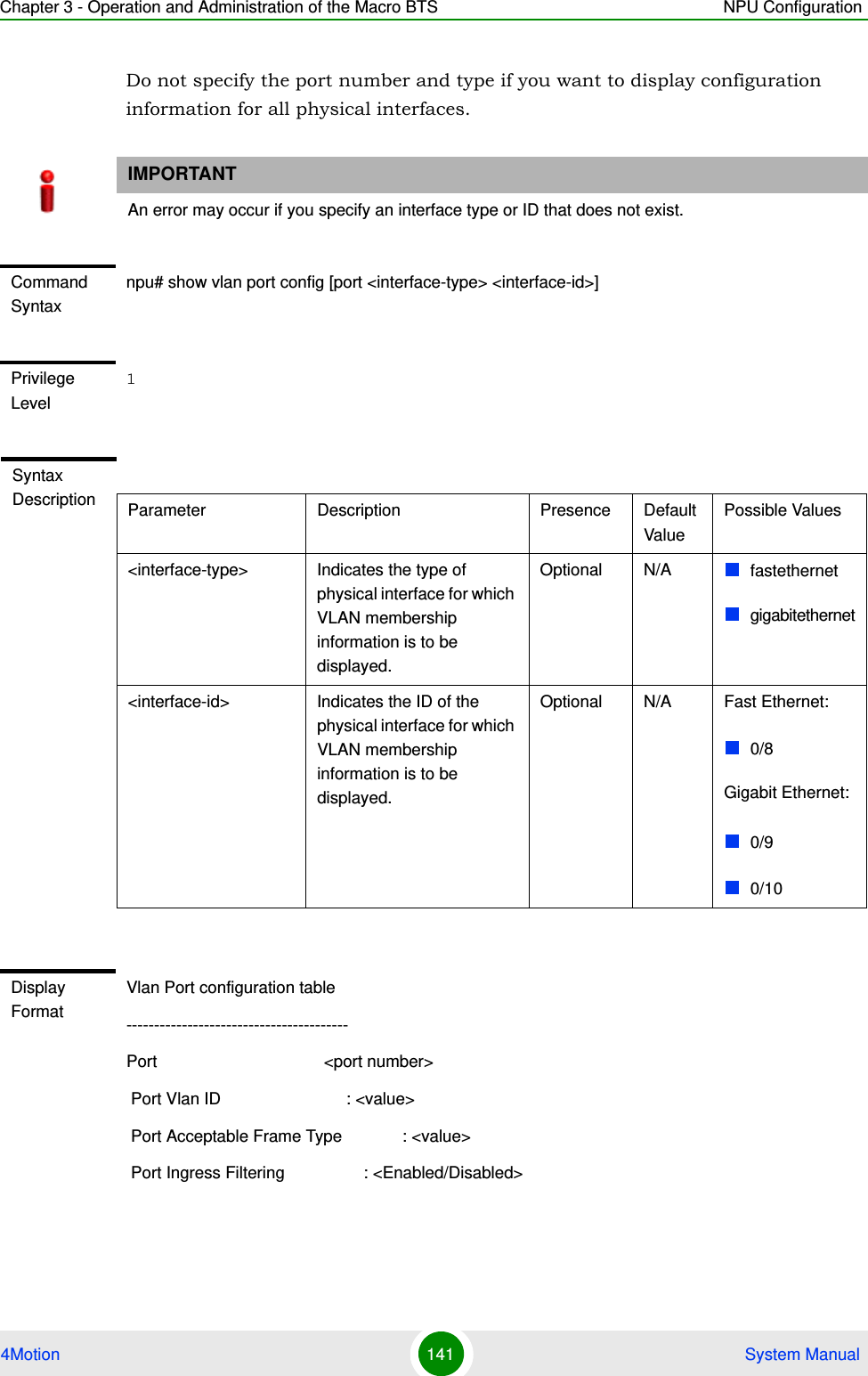 Chapter 3 - Operation and Administration of the Macro BTS NPU Configuration4Motion 141  System ManualDo not specify the port number and type if you want to display configuration information for all physical interfaces. IMPORTANTAn error may occur if you specify an interface type or ID that does not exist.Command Syntaxnpu# show vlan port config [port &lt;interface-type&gt; &lt;interface-id&gt;]Privilege Level1Syntax Description Parameter Description Presence Default ValuePossible Values&lt;interface-type&gt; Indicates the type of physical interface for which VLAN membership information is to be displayed.Optional N/A fastethernetgigabitethernet&lt;interface-id&gt; Indicates the ID of the physical interface for which VLAN membership information is to be displayed.Optional N/A Fast Ethernet:0/8Gigabit Ethernet:0/90/10Display FormatVlan Port configuration table----------------------------------------Port                                    &lt;port number&gt;  Port Vlan ID                           : &lt;value&gt; Port Acceptable Frame Type             : &lt;value&gt;  Port Ingress Filtering                 : &lt;Enabled/Disabled&gt;