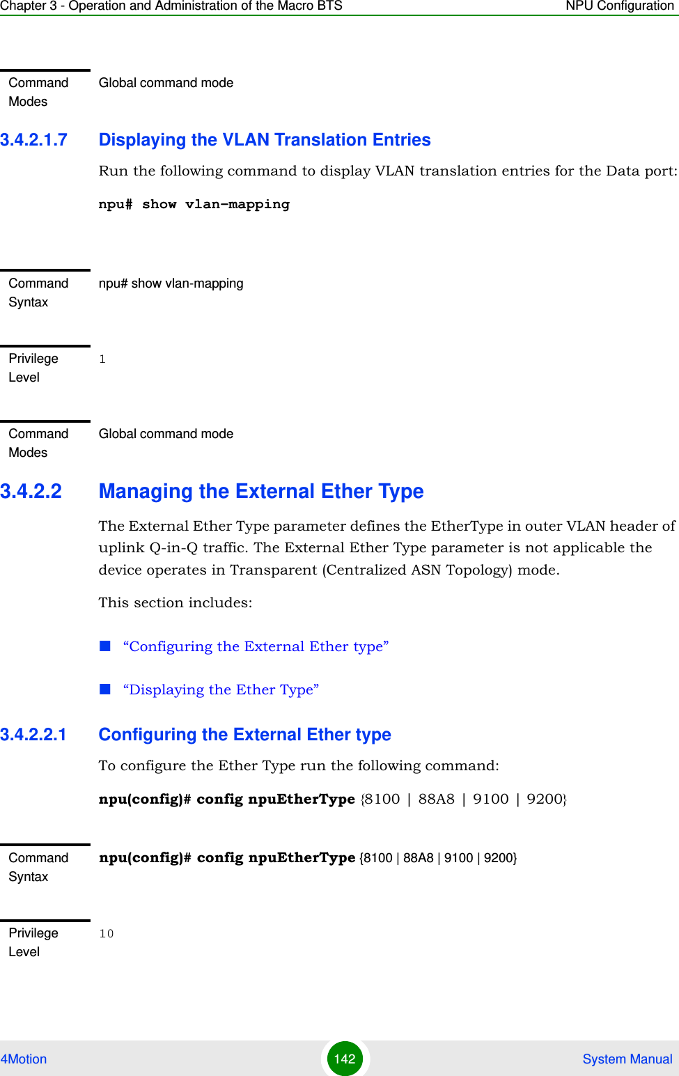 Chapter 3 - Operation and Administration of the Macro BTS NPU Configuration4Motion 142  System Manual3.4.2.1.7 Displaying the VLAN Translation EntriesRun the following command to display VLAN translation entries for the Data port:npu# show vlan-mapping3.4.2.2 Managing the External Ether TypeThe External Ether Type parameter defines the EtherType in outer VLAN header of uplink Q-in-Q traffic. The External Ether Type parameter is not applicable the device operates in Transparent (Centralized ASN Topology) mode. This section includes:“Configuring the External Ether type”“Displaying the Ether Type”3.4.2.2.1 Configuring the External Ether typeTo configure the Ether Type run the following command: npu(config)# config npuEtherType {8100 | 88A8 | 9100 | 9200}Command ModesGlobal command modeCommand Syntaxnpu# show vlan-mappingPrivilege Level1Command ModesGlobal command modeCommand Syntaxnpu(config)# config npuEtherType {8100 | 88A8 | 9100 | 9200}Privilege Level10