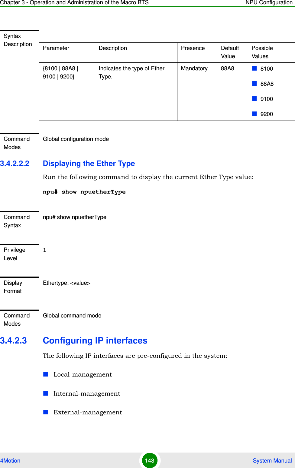 Chapter 3 - Operation and Administration of the Macro BTS NPU Configuration4Motion 143  System Manual3.4.2.2.2 Displaying the Ether TypeRun the following command to display the current Ether Type value:npu# show npuetherType3.4.2.3 Configuring IP interfacesThe following IP interfaces are pre-configured in the system:Local-managementInternal-managementExternal-managementSyntax Description Parameter Description Presence Default ValuePossible Values{8100 | 88A8 | 9100 | 9200}Indicates the type of Ether Type.Mandatory 88A8 810088A891009200Command ModesGlobal configuration modeCommand Syntaxnpu# show npuetherTypePrivilege Level1Display FormatEthertype: &lt;value&gt;Command ModesGlobal command mode