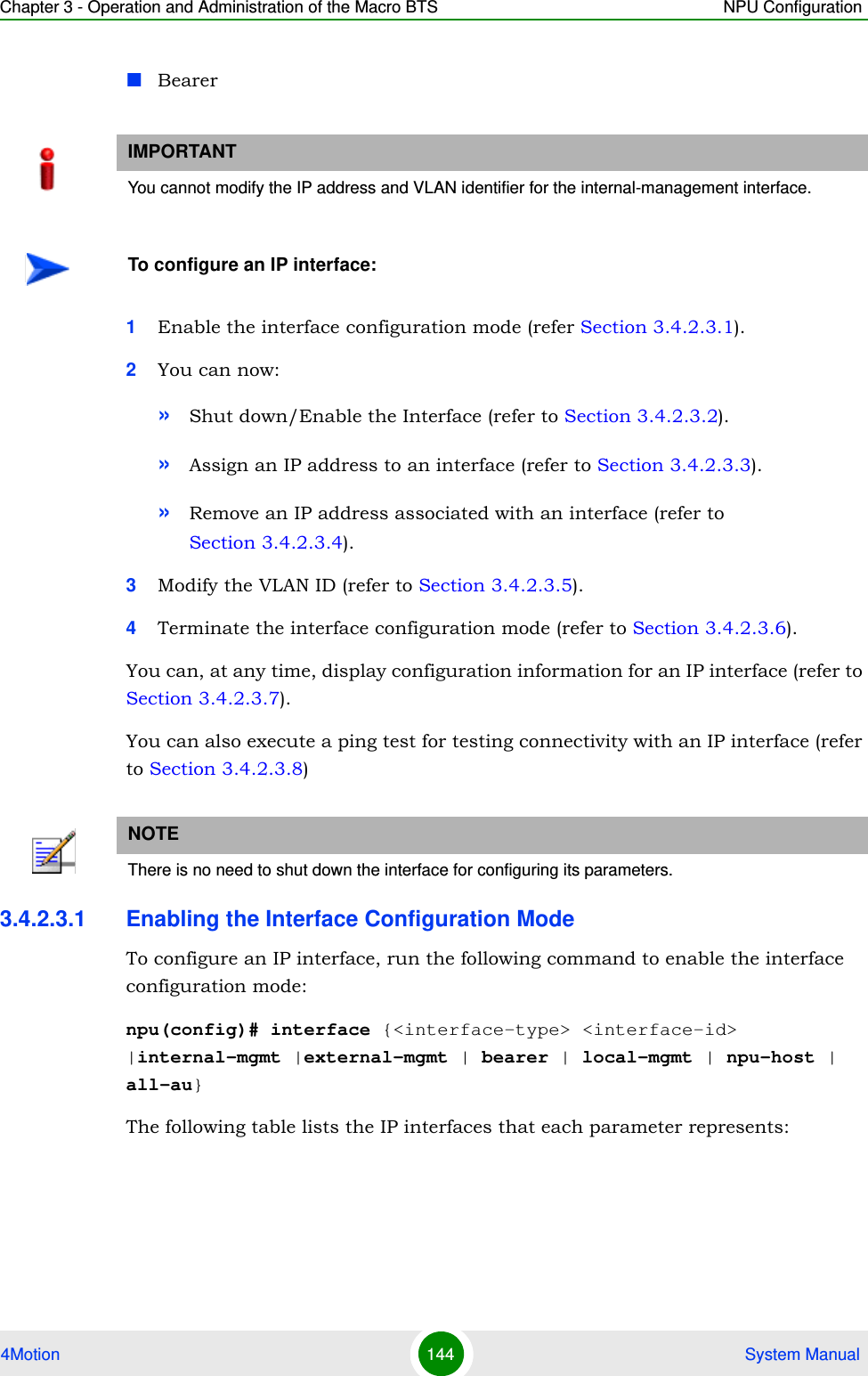 Chapter 3 - Operation and Administration of the Macro BTS NPU Configuration4Motion 144  System ManualBearer1Enable the interface configuration mode (refer Section 3.4.2.3.1).2You can now:»Shut down/Enable the Interface (refer to Section 3.4.2.3.2).»Assign an IP address to an interface (refer to Section 3.4.2.3.3).»Remove an IP address associated with an interface (refer to Section 3.4.2.3.4).3Modify the VLAN ID (refer to Section 3.4.2.3.5).4Terminate the interface configuration mode (refer to Section 3.4.2.3.6).You can, at any time, display configuration information for an IP interface (refer to Section 3.4.2.3.7).You can also execute a ping test for testing connectivity with an IP interface (refer to Section 3.4.2.3.8)3.4.2.3.1 Enabling the Interface Configuration ModeTo configure an IP interface, run the following command to enable the interface configuration mode:npu(config)# interface {&lt;interface-type&gt; &lt;interface-id&gt; |internal-mgmt |external-mgmt | bearer | local-mgmt | npu-host | all-au}The following table lists the IP interfaces that each parameter represents: IMPORTANTYou cannot modify the IP address and VLAN identifier for the internal-management interface.To configure an IP interface:NOTEThere is no need to shut down the interface for configuring its parameters.