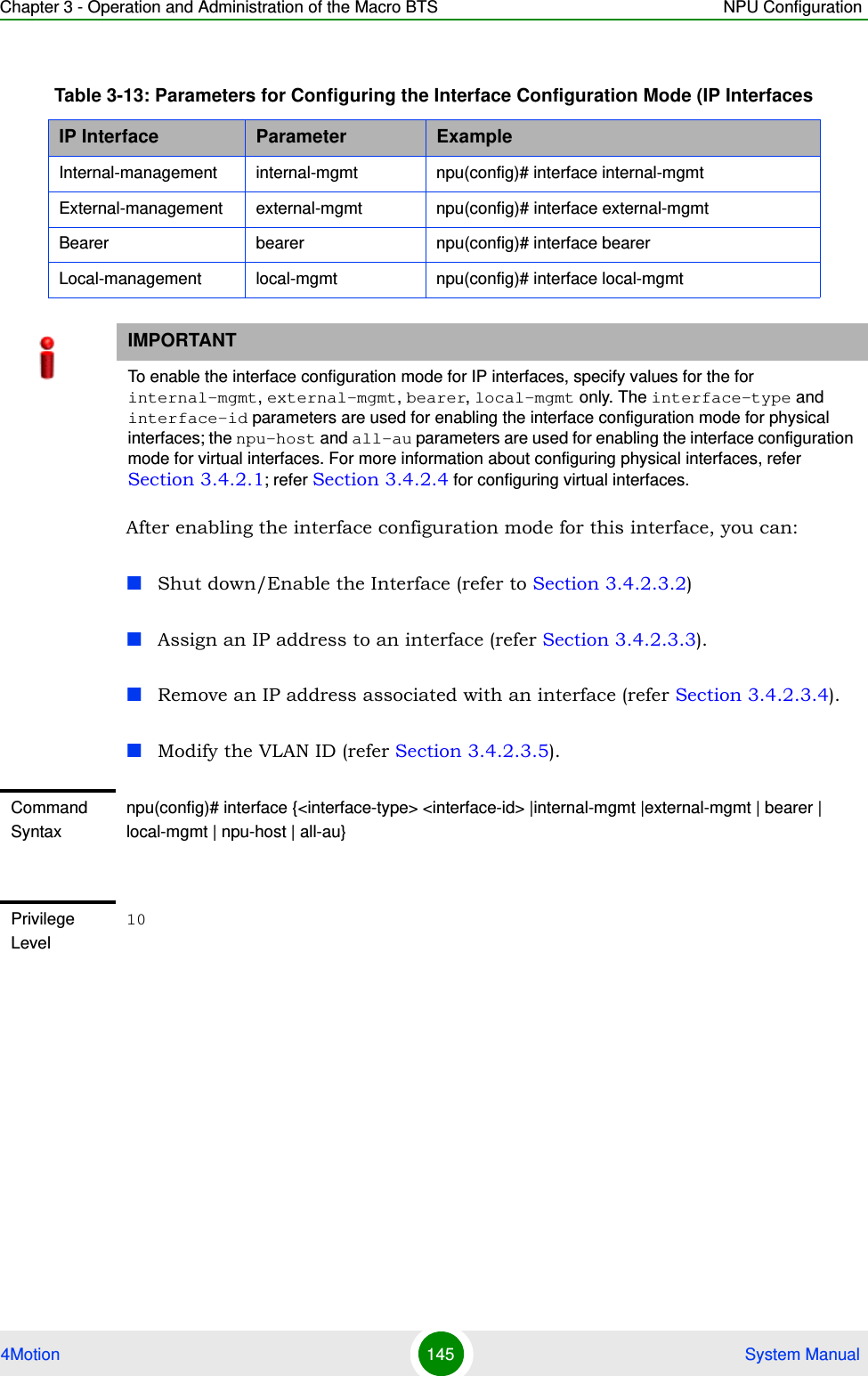 Chapter 3 - Operation and Administration of the Macro BTS NPU Configuration4Motion 145  System ManualAfter enabling the interface configuration mode for this interface, you can:Shut down/Enable the Interface (refer to Section 3.4.2.3.2)Assign an IP address to an interface (refer Section 3.4.2.3.3).Remove an IP address associated with an interface (refer Section 3.4.2.3.4).Modify the VLAN ID (refer Section 3.4.2.3.5).Table 3-13: Parameters for Configuring the Interface Configuration Mode (IP InterfacesIP Interface Parameter ExampleInternal-management internal-mgmt npu(config)# interface internal-mgmtExternal-management external-mgmt npu(config)# interface external-mgmtBearer bearer npu(config)# interface bearerLocal-management local-mgmt npu(config)# interface local-mgmtIMPORTANTTo enable the interface configuration mode for IP interfaces, specify values for the for internal-mgmt, external-mgmt, bearer, local-mgmt only. The interface-type and interface-id parameters are used for enabling the interface configuration mode for physical interfaces; the npu-host and all-au parameters are used for enabling the interface configuration mode for virtual interfaces. For more information about configuring physical interfaces, refer Section 3.4.2.1; refer Section 3.4.2.4 for configuring virtual interfaces.Command Syntaxnpu(config)# interface {&lt;interface-type&gt; &lt;interface-id&gt; |internal-mgmt |external-mgmt | bearer | local-mgmt | npu-host | all-au}Privilege Level10