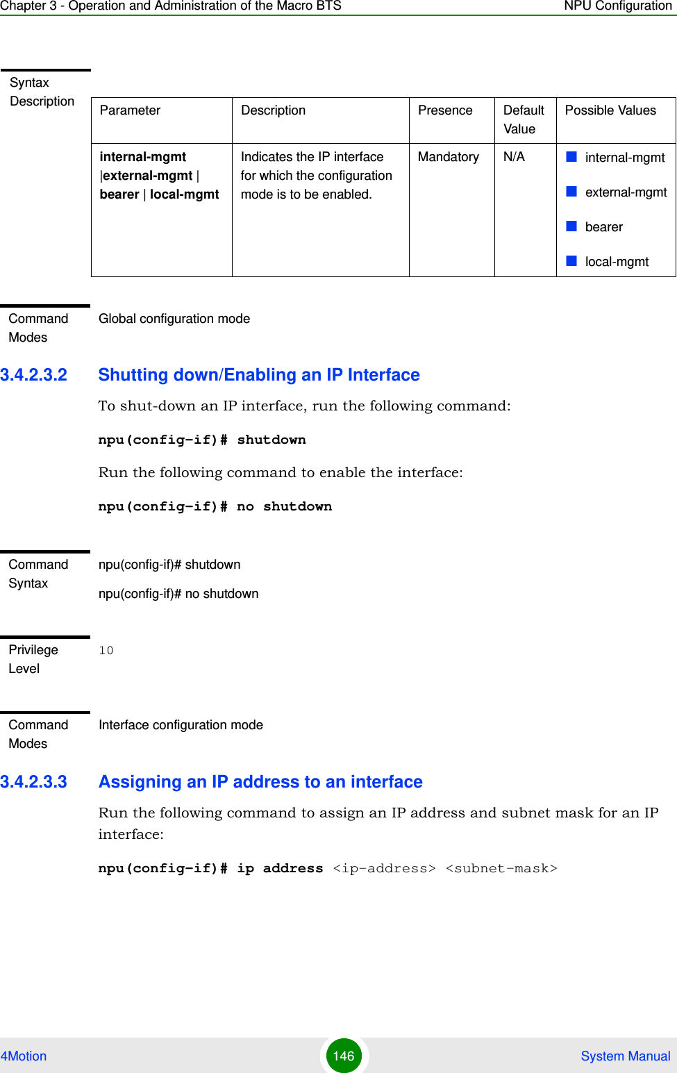 Chapter 3 - Operation and Administration of the Macro BTS NPU Configuration4Motion 146  System Manual3.4.2.3.2 Shutting down/Enabling an IP InterfaceTo shut-down an IP interface, run the following command:npu(config-if)# shutdownRun the following command to enable the interface: npu(config-if)# no shutdown3.4.2.3.3 Assigning an IP address to an interfaceRun the following command to assign an IP address and subnet mask for an IP interface:npu(config-if)# ip address &lt;ip-address&gt; &lt;subnet-mask&gt;Syntax Description Parameter Description Presence Default ValuePossible Valuesinternal-mgmt |external-mgmt | bearer | local-mgmtIndicates the IP interface for which the configuration mode is to be enabled.Mandatory N/A internal-mgmtexternal-mgmtbearerlocal-mgmtCommand ModesGlobal configuration modeCommand Syntaxnpu(config-if)# shutdownnpu(config-if)# no shutdownPrivilege Level10Command ModesInterface configuration mode