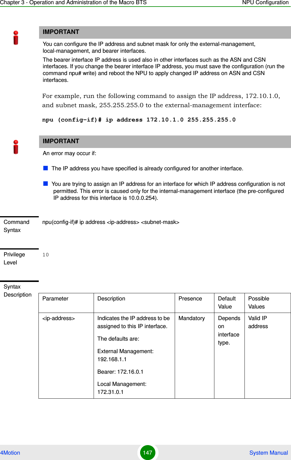 Chapter 3 - Operation and Administration of the Macro BTS NPU Configuration4Motion 147  System ManualFor example, run the following command to assign the IP address, 172.10.1.0, and subnet mask, 255.255.255.0 to the external-management interface:npu (config-if)# ip address 172.10.1.0 255.255.255.0IMPORTANTYou can configure the IP address and subnet mask for only the external-management, local-management, and bearer interfaces. The bearer interface IP address is used also in other interfaces such as the ASN and CSN interfaces. If you change the bearer interface IP address, you must save the configuration (run the command npu# write) and reboot the NPU to apply changed IP address on ASN and CSN interfaces.IMPORTANTAn error may occur if:The IP address you have specified is already configured for another interface.You are trying to assign an IP address for an interface for which IP address configuration is not permitted. This error is caused only for the internal-management interface (the pre-configured IP address for this interface is 10.0.0.254).Command Syntaxnpu(config-if)# ip address &lt;ip-address&gt; &lt;subnet-mask&gt;Privilege Level10Syntax Description Parameter Description Presence Default ValuePossible Values&lt;ip-address&gt; Indicates the IP address to be assigned to this IP interface.The defaults are:External Management: 192.168.1.1Bearer: 172.16.0.1Local Management: 172.31.0.1Mandatory Depends on interface type.Valid IP address