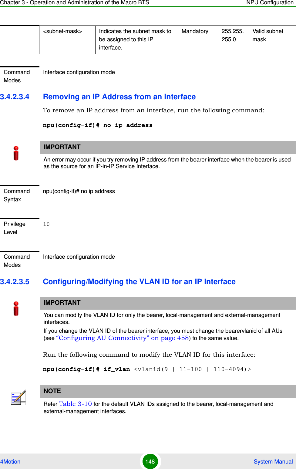 Chapter 3 - Operation and Administration of the Macro BTS NPU Configuration4Motion 148  System Manual3.4.2.3.4 Removing an IP Address from an InterfaceTo remove an IP address from an interface, run the following command:npu(config-if)# no ip address3.4.2.3.5 Configuring/Modifying the VLAN ID for an IP InterfaceRun the following command to modify the VLAN ID for this interface:npu(config-if)# if_vlan &lt;vlanid(9 | 11-100 | 110-4094)&gt;&lt;subnet-mask&gt; Indicates the subnet mask to be assigned to this IP interface.Mandatory 255.255.255.0Valid subnet maskCommand ModesInterface configuration modeIMPORTANTAn error may occur if you try removing IP address from the bearer interface when the bearer is used as the source for an IP-in-IP Service Interface.Command Syntaxnpu(config-if)# no ip addressPrivilege Level10Command ModesInterface configuration modeIMPORTANTYou can modify the VLAN ID for only the bearer, local-management and external-management interfaces.If you change the VLAN ID of the bearer interface, you must change the bearervlanid of all AUs (see “Configuring AU Connectivity” on page 458) to the same value.NOTERefer Table 3-10 for the default VLAN IDs assigned to the bearer, local-management and external-management interfaces.