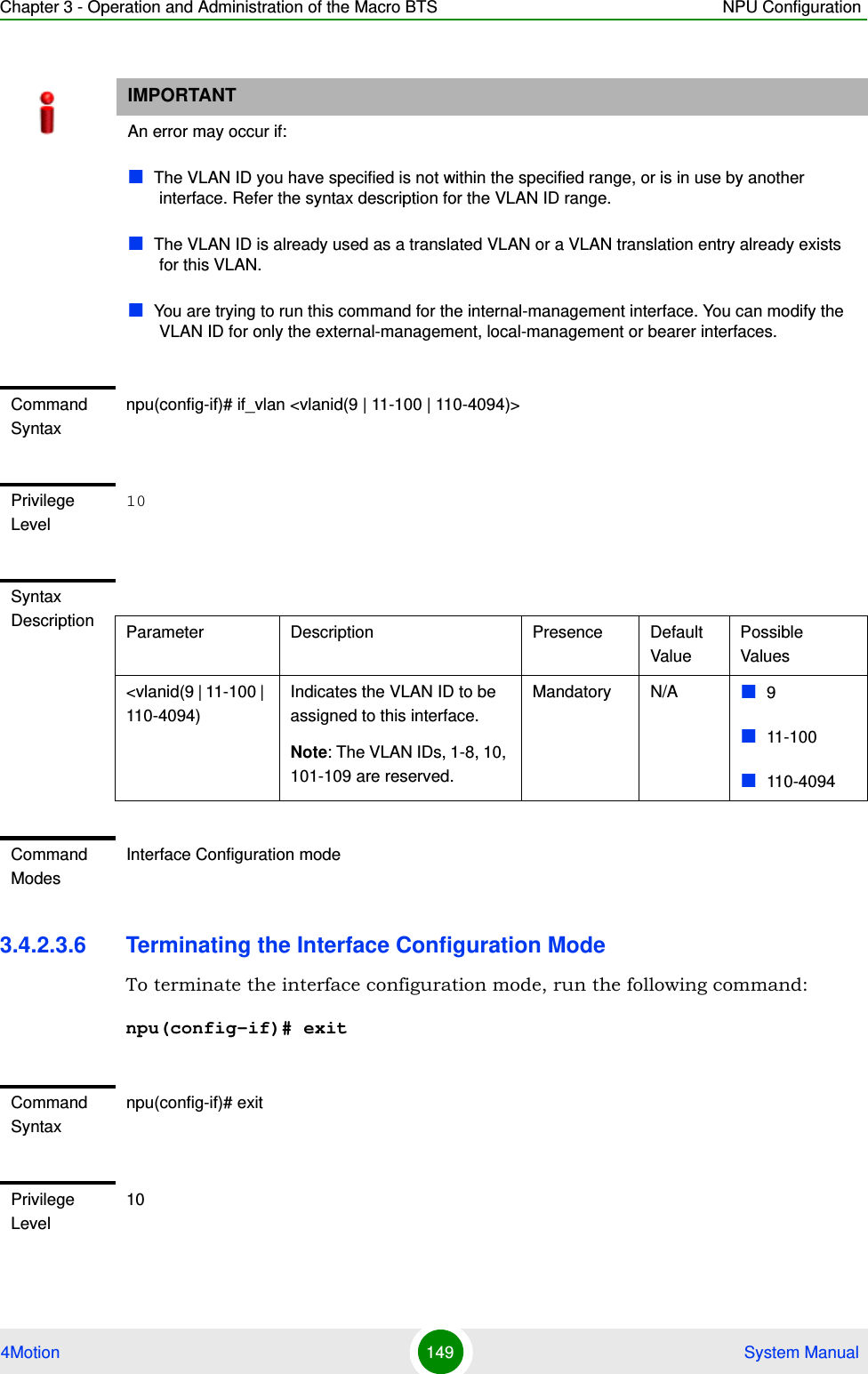 Chapter 3 - Operation and Administration of the Macro BTS NPU Configuration4Motion 149  System Manual3.4.2.3.6 Terminating the Interface Configuration ModeTo terminate the interface configuration mode, run the following command:npu(config-if)# exitIMPORTANTAn error may occur if:The VLAN ID you have specified is not within the specified range, or is in use by another interface. Refer the syntax description for the VLAN ID range.The VLAN ID is already used as a translated VLAN or a VLAN translation entry already exists for this VLAN.You are trying to run this command for the internal-management interface. You can modify the VLAN ID for only the external-management, local-management or bearer interfaces.Command Syntaxnpu(config-if)# if_vlan &lt;vlanid(9 | 11-100 | 110-4094)&gt;Privilege Level10Syntax Description Parameter Description Presence Default ValuePossible Values&lt;vlanid(9 | 11-100 | 110-4094)Indicates the VLAN ID to be assigned to this interface.Note: The VLAN IDs, 1-8, 10, 101-109 are reserved.Mandatory N/A 911-100110-4094Command ModesInterface Configuration modeCommand Syntaxnpu(config-if)# exitPrivilege Level10