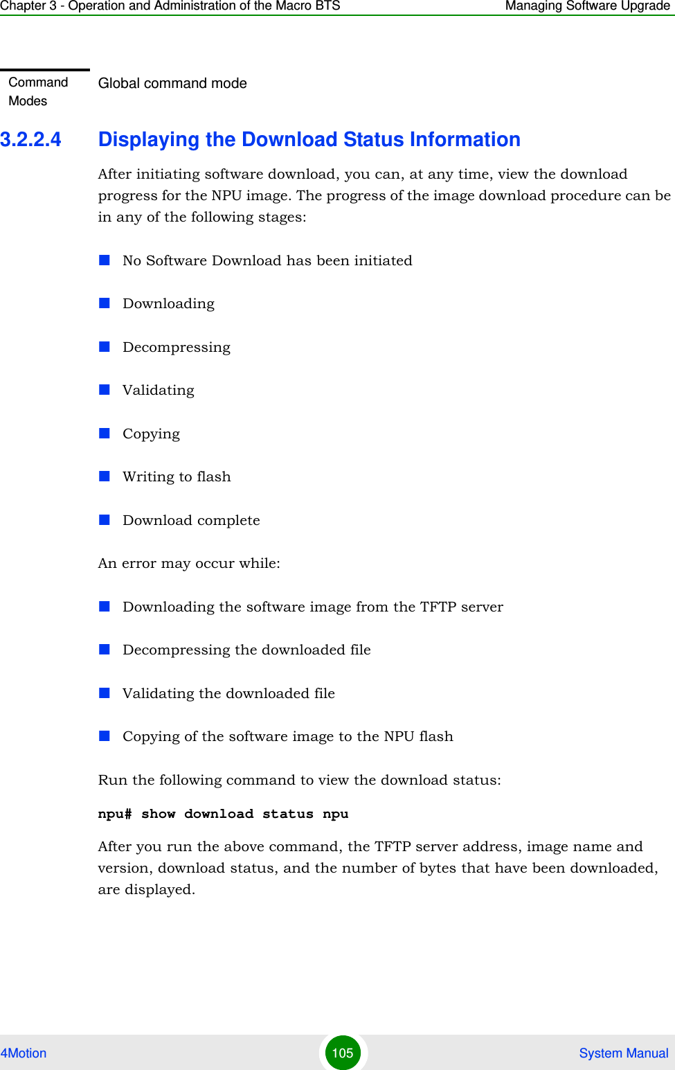 Chapter 3 - Operation and Administration of the Macro BTS Managing Software Upgrade4Motion 105  System Manual3.2.2.4 Displaying the Download Status InformationAfter initiating software download, you can, at any time, view the download progress for the NPU image. The progress of the image download procedure can be in any of the following stages:No Software Download has been initiatedDownloadingDecompressingValidatingCopyingWriting to flashDownload completeAn error may occur while:Downloading the software image from the TFTP serverDecompressing the downloaded fileValidating the downloaded fileCopying of the software image to the NPU flashRun the following command to view the download status:npu# show download status npu After you run the above command, the TFTP server address, image name and version, download status, and the number of bytes that have been downloaded, are displayed.Command ModesGlobal command mode