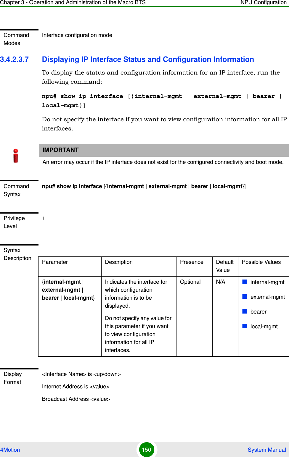 Chapter 3 - Operation and Administration of the Macro BTS NPU Configuration4Motion 150  System Manual3.4.2.3.7 Displaying IP Interface Status and Configuration InformationTo display the status and configuration information for an IP interface, run the following command:npu# show ip interface [{internal-mgmt | external-mgmt | bearer | local-mgmt}]Do not specify the interface if you want to view configuration information for all IP interfaces.Command ModesInterface configuration modeIMPORTANTAn error may occur if the IP interface does not exist for the configured connectivity and boot mode.Command Syntaxnpu# show ip interface [{internal-mgmt | external-mgmt | bearer | local-mgmt}]Privilege Level1Syntax Description Parameter Description Presence Default ValuePossible Values{internal-mgmt | external-mgmt | bearer | local-mgmt}Indicates the interface for which configuration information is to be displayed.Do not specify any value for this parameter if you want to view configuration information for all IP interfaces.Optional N/A internal-mgmtexternal-mgmtbearerlocal-mgmtDisplay Format&lt;Interface Name&gt; is &lt;up/down&gt; Internet Address is &lt;value&gt;Broadcast Address &lt;value&gt;