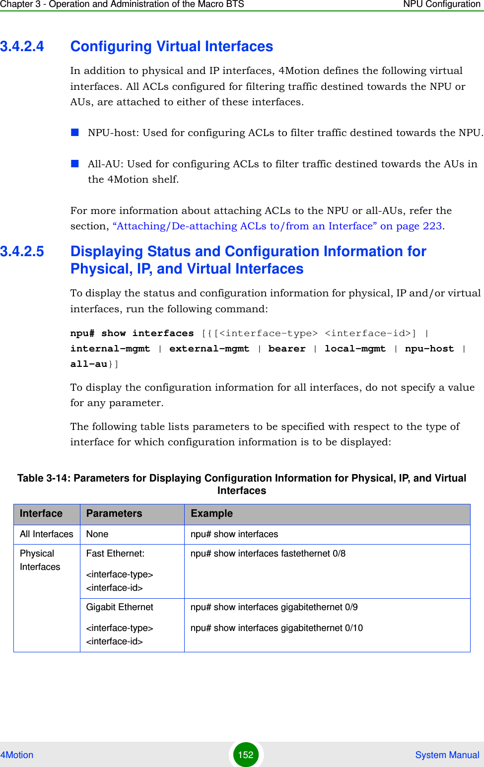 Chapter 3 - Operation and Administration of the Macro BTS NPU Configuration4Motion 152  System Manual3.4.2.4 Configuring Virtual InterfacesIn addition to physical and IP interfaces, 4Motion defines the following virtual interfaces. All ACLs configured for filtering traffic destined towards the NPU or AUs, are attached to either of these interfaces.NPU-host: Used for configuring ACLs to filter traffic destined towards the NPU.All-AU: Used for configuring ACLs to filter traffic destined towards the AUs in the 4Motion shelf. For more information about attaching ACLs to the NPU or all-AUs, refer the section, “Attaching/De-attaching ACLs to/from an Interface” on page 223.3.4.2.5 Displaying Status and Configuration Information for Physical, IP, and Virtual InterfacesTo display the status and configuration information for physical, IP and/or virtual interfaces, run the following command:npu# show interfaces [{[&lt;interface-type&gt; &lt;interface-id&gt;] | internal-mgmt | external-mgmt | bearer | local-mgmt | npu-host | all-au}]To display the configuration information for all interfaces, do not specify a value for any parameter.The following table lists parameters to be specified with respect to the type of interface for which configuration information is to be displayed:Table 3-14: Parameters for Displaying Configuration Information for Physical, IP, and Virtual InterfacesInterface Parameters ExampleAll Interfaces None npu# show interfacesPhysical InterfacesFast Ethernet:&lt;interface-type&gt; &lt;interface-id&gt;npu# show interfaces fastethernet 0/8 Gigabit Ethernet&lt;interface-type&gt; &lt;interface-id&gt;npu# show interfaces gigabitethernet 0/9 npu# show interfaces gigabitethernet 0/10 