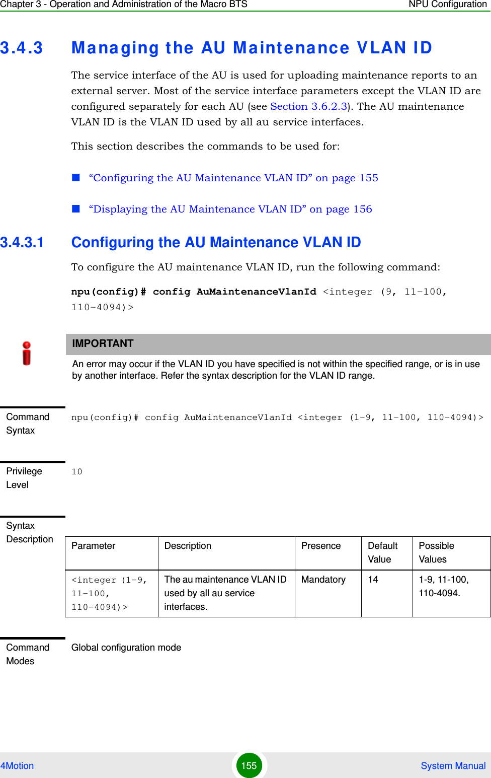 Chapter 3 - Operation and Administration of the Macro BTS NPU Configuration4Motion 155  System Manual3.4.3 Managing the AU Maintenance VLAN IDThe service interface of the AU is used for uploading maintenance reports to an external server. Most of the service interface parameters except the VLAN ID are configured separately for each AU (see Section 3.6.2.3). The AU maintenance VLAN ID is the VLAN ID used by all au service interfaces.This section describes the commands to be used for:“Configuring the AU Maintenance VLAN ID” on page 155“Displaying the AU Maintenance VLAN ID” on page 1563.4.3.1 Configuring the AU Maintenance VLAN IDTo configure the AU maintenance VLAN ID, run the following command:npu(config)# config AuMaintenanceVlanId &lt;integer (9, 11-100, 110-4094)&gt;IMPORTANTAn error may occur if the VLAN ID you have specified is not within the specified range, or is in use by another interface. Refer the syntax description for the VLAN ID range.Command Syntaxnpu(config)# config AuMaintenanceVlanId &lt;integer (1-9, 11-100, 110-4094)&gt;Privilege Level10Syntax Description Parameter Description Presence Default ValuePossible Values&lt;integer (1-9, 11-100, 110-4094)&gt;The au maintenance VLAN ID used by all au service interfaces. Mandatory 14 1-9, 11-100, 110-4094.Command ModesGlobal configuration mode