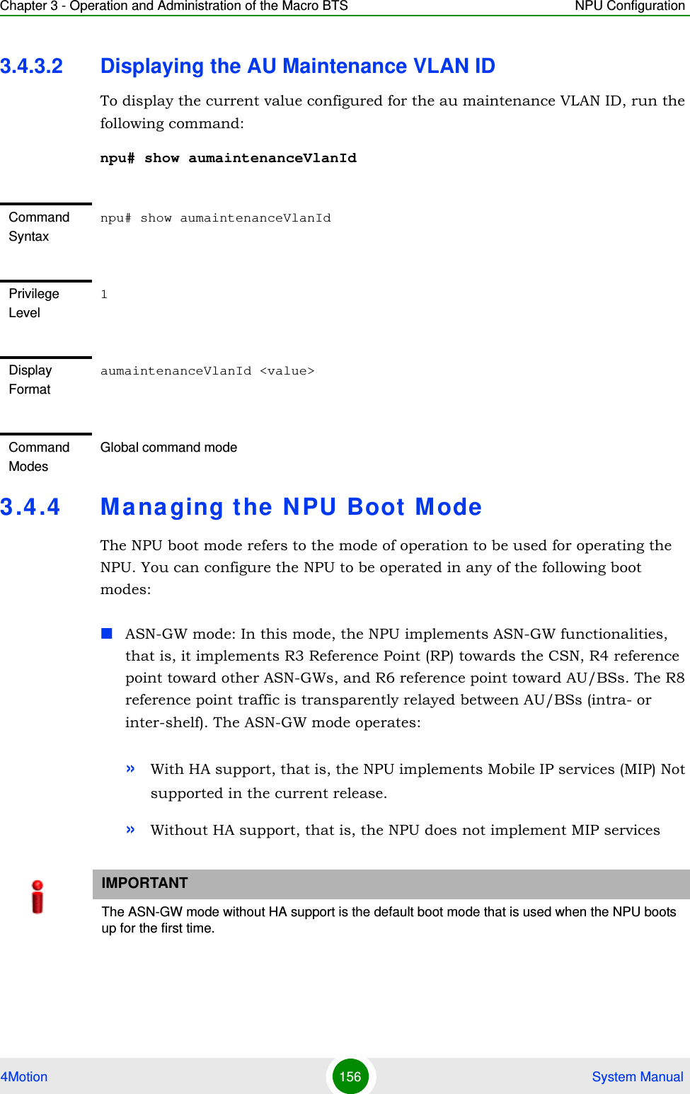 Chapter 3 - Operation and Administration of the Macro BTS NPU Configuration4Motion 156  System Manual3.4.3.2 Displaying the AU Maintenance VLAN IDTo display the current value configured for the au maintenance VLAN ID, run the following command:npu# show aumaintenanceVlanId3.4.4 Managing the NPU Boot ModeThe NPU boot mode refers to the mode of operation to be used for operating the NPU. You can configure the NPU to be operated in any of the following boot modes:ASN-GW mode: In this mode, the NPU implements ASN-GW functionalities, that is, it implements R3 Reference Point (RP) towards the CSN, R4 reference point toward other ASN-GWs, and R6 reference point toward AU/BSs. The R8 reference point traffic is transparently relayed between AU/BSs (intra- or inter-shelf). The ASN-GW mode operates:»With HA support, that is, the NPU implements Mobile IP services (MIP) Not supported in the current release.»Without HA support, that is, the NPU does not implement MIP servicesCommand Syntaxnpu# show aumaintenanceVlanIdPrivilege Level1Display FormataumaintenanceVlanId &lt;value&gt; Command ModesGlobal command modeIMPORTANTThe ASN-GW mode without HA support is the default boot mode that is used when the NPU boots up for the first time.