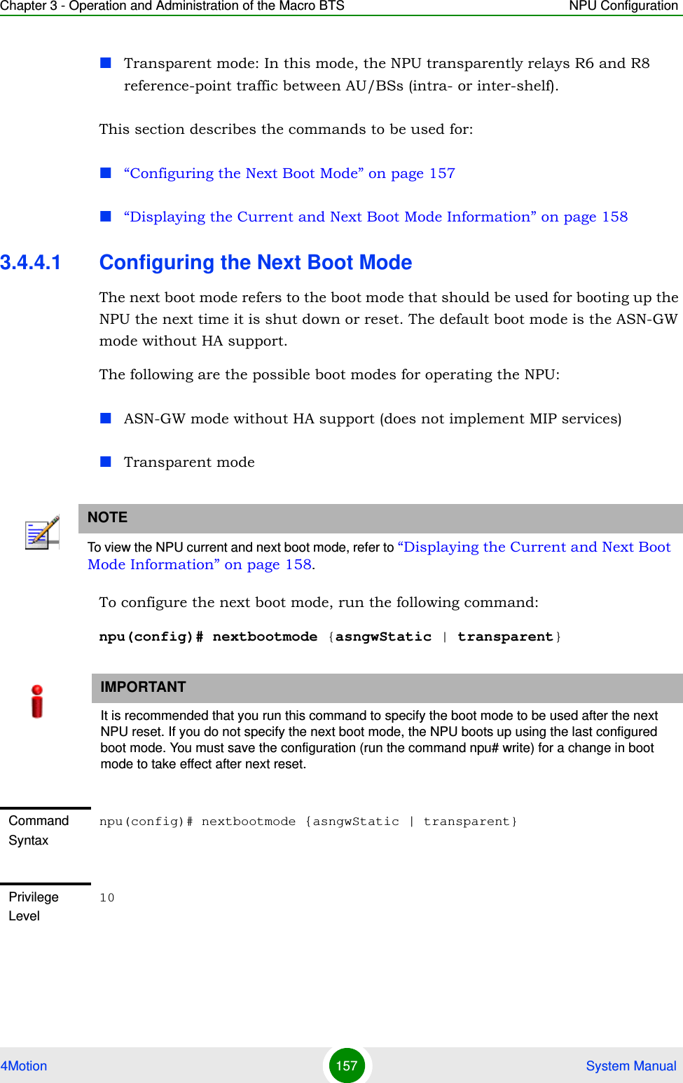 Chapter 3 - Operation and Administration of the Macro BTS NPU Configuration4Motion 157  System ManualTransparent mode: In this mode, the NPU transparently relays R6 and R8 reference-point traffic between AU/BSs (intra- or inter-shelf).This section describes the commands to be used for:“Configuring the Next Boot Mode” on page 157“Displaying the Current and Next Boot Mode Information” on page 1583.4.4.1 Configuring the Next Boot ModeThe next boot mode refers to the boot mode that should be used for booting up the NPU the next time it is shut down or reset. The default boot mode is the ASN-GW mode without HA support.The following are the possible boot modes for operating the NPU:ASN-GW mode without HA support (does not implement MIP services)Transparent modeTo configure the next boot mode, run the following command:npu(config)# nextbootmode {asngwStatic | transparent}NOTETo view the NPU current and next boot mode, refer to “Displaying the Current and Next Boot Mode Information” on page 158.IMPORTANTIt is recommended that you run this command to specify the boot mode to be used after the next NPU reset. If you do not specify the next boot mode, the NPU boots up using the last configured boot mode. You must save the configuration (run the command npu# write) for a change in boot mode to take effect after next reset.Command Syntaxnpu(config)# nextbootmode {asngwStatic | transparent}Privilege Level10