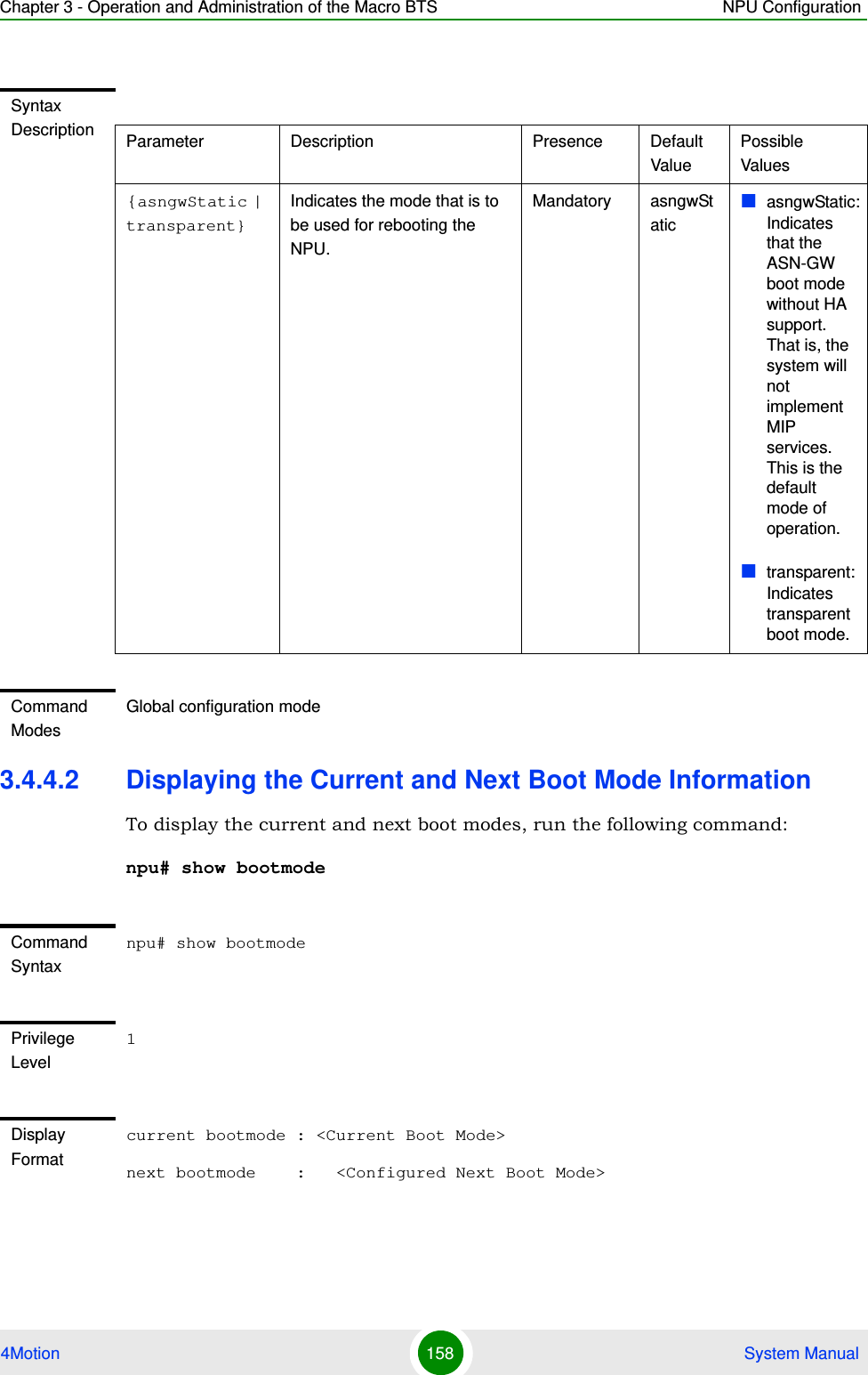 Chapter 3 - Operation and Administration of the Macro BTS NPU Configuration4Motion 158  System Manual3.4.4.2 Displaying the Current and Next Boot Mode InformationTo display the current and next boot modes, run the following command:npu# show bootmodeSyntax Description Parameter Description Presence Default ValuePossible Values{asngwStatic | transparent}Indicates the mode that is to be used for rebooting the NPU. Mandatory asngwStaticasngwStatic: Indicates that the ASN-GW boot mode without HA support. That is, the system will not implement MIP services. This is the default mode of operation.transparent: Indicates transparent boot mode. Command ModesGlobal configuration modeCommand Syntaxnpu# show bootmodePrivilege Level1Display Formatcurrent bootmode : &lt;Current Boot Mode&gt;next bootmode    :   &lt;Configured Next Boot Mode&gt;