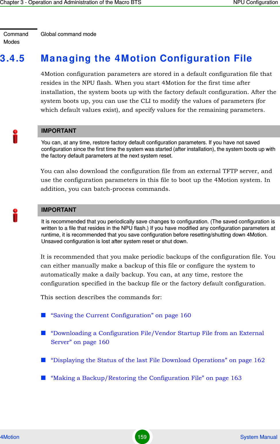 Chapter 3 - Operation and Administration of the Macro BTS NPU Configuration4Motion 159  System Manual3.4.5 Managing the 4Motion Configuration File4Motion configuration parameters are stored in a default configuration file that resides in the NPU flash. When you start 4Motion for the first time after installation, the system boots up with the factory default configuration. After the system boots up, you can use the CLI to modify the values of parameters (for which default values exist), and specify values for the remaining parameters. You can also download the configuration file from an external TFTP server, and use the configuration parameters in this file to boot up the 4Motion system. In addition, you can batch-process commands.It is recommended that you make periodic backups of the configuration file. You can either manually make a backup of this file or configure the system to automatically make a daily backup. You can, at any time, restore the configuration specified in the backup file or the factory default configuration.This section describes the commands for:“Saving the Current Configuration” on page 160“Downloading a Configuration File/Vendor Startup File from an External Server” on page 160“Displaying the Status of the last File Download Operations” on page 162“Making a Backup/Restoring the Configuration File” on page 163Command ModesGlobal command modeIMPORTANTYou can, at any time, restore factory default configuration parameters. If you have not saved configuration since the first time the system was started (after installation), the system boots up with the factory default parameters at the next system reset.IMPORTANTIt is recommended that you periodically save changes to configuration. (The saved configuration is written to a file that resides in the NPU flash.) If you have modified any configuration parameters at runtime, it is recommended that you save configuration before resetting/shutting down 4Motion. Unsaved configuration is lost after system reset or shut down.