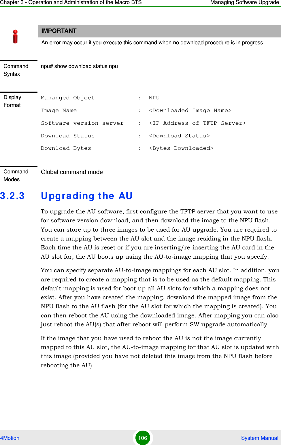 Chapter 3 - Operation and Administration of the Macro BTS Managing Software Upgrade4Motion 106  System Manual3.2.3 Upgrading the AUTo upgrade the AU software, first configure the TFTP server that you want to use for software version download, and then download the image to the NPU flash. You can store up to three images to be used for AU upgrade. You are required to create a mapping between the AU slot and the image residing in the NPU flash. Each time the AU is reset or if you are inserting/re-inserting the AU card in the AU slot for, the AU boots up using the AU-to-image mapping that you specify.You can specify separate AU-to-image mappings for each AU slot. In addition, you are required to create a mapping that is to be used as the default mapping. This default mapping is used for boot up all AU slots for which a mapping does not exist. After you have created the mapping, download the mapped image from the NPU flash to the AU flash (for the AU slot for which the mapping is created). You can then reboot the AU using the downloaded image. After mapping you can also just reboot the AU(s) that after reboot will perform SW upgrade automatically.If the image that you have used to reboot the AU is not the image currently mapped to this AU slot, the AU-to-image mapping for that AU slot is updated with this image (provided you have not deleted this image from the NPU flash before rebooting the AU).IMPORTANTAn error may occur if you execute this command when no download procedure is in progress.Command Syntaxnpu# show download status npuDisplay FormatMananged Object            :  NPUImage Name                 :  &lt;Downloaded Image Name&gt;Software version server    :  &lt;IP Address of TFTP Server&gt;Download Status            :  &lt;Download Status&gt;Download Bytes             :  &lt;Bytes Downloaded&gt;Command ModesGlobal command mode