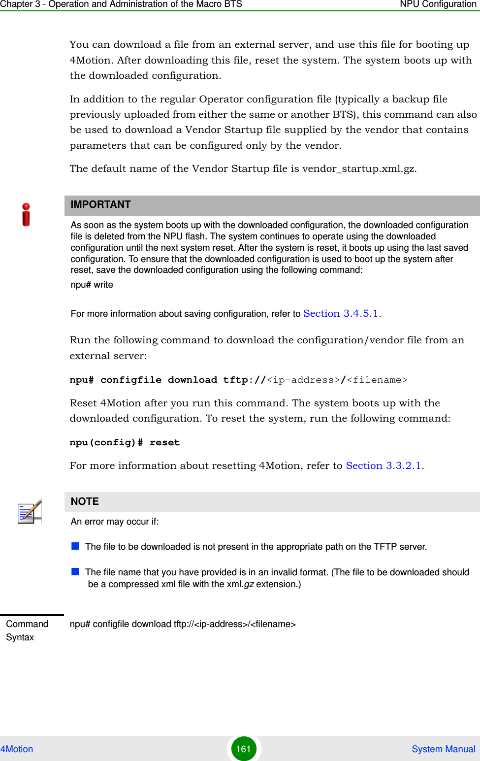 Chapter 3 - Operation and Administration of the Macro BTS NPU Configuration4Motion 161  System ManualYou can download a file from an external server, and use this file for booting up 4Motion. After downloading this file, reset the system. The system boots up with the downloaded configuration.In addition to the regular Operator configuration file (typically a backup file previously uploaded from either the same or another BTS), this command can also be used to download a Vendor Startup file supplied by the vendor that contains parameters that can be configured only by the vendor.The default name of the Vendor Startup file is vendor_startup.xml.gz.Run the following command to download the configuration/vendor file from an external server:npu# configfile download tftp://&lt;ip-address&gt;/&lt;filename&gt;Reset 4Motion after you run this command. The system boots up with the downloaded configuration. To reset the system, run the following command:npu(config)# resetFor more information about resetting 4Motion, refer to Section 3.3.2.1.IMPORTANTAs soon as the system boots up with the downloaded configuration, the downloaded configuration file is deleted from the NPU flash. The system continues to operate using the downloaded configuration until the next system reset. After the system is reset, it boots up using the last saved configuration. To ensure that the downloaded configuration is used to boot up the system after reset, save the downloaded configuration using the following command:npu# writeFor more information about saving configuration, refer to Section 3.4.5.1.NOTEAn error may occur if:The file to be downloaded is not present in the appropriate path on the TFTP server.The file name that you have provided is in an invalid format. (The file to be downloaded should be a compressed xml file with the xml.gz extension.)Command Syntaxnpu# configfile download tftp://&lt;ip-address&gt;/&lt;filename&gt;