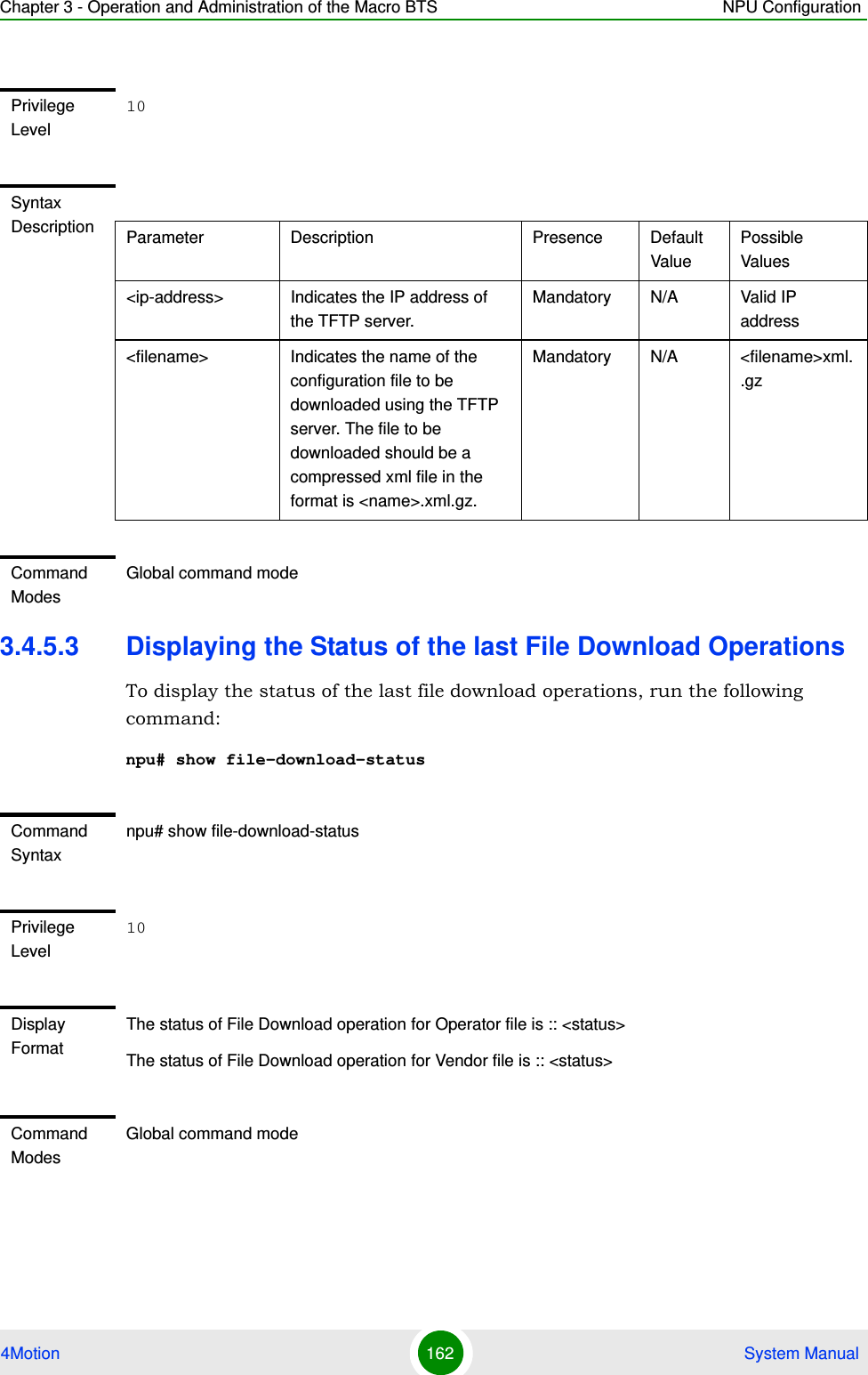 Chapter 3 - Operation and Administration of the Macro BTS NPU Configuration4Motion 162  System Manual3.4.5.3 Displaying the Status of the last File Download OperationsTo display the status of the last file download operations, run the following command:npu# show file-download-statusPrivilege Level10Syntax Description Parameter Description Presence Default ValuePossible Values&lt;ip-address&gt; Indicates the IP address of the TFTP server.Mandatory N/A Valid IP address&lt;filename&gt; Indicates the name of the configuration file to be downloaded using the TFTP server. The file to be downloaded should be a compressed xml file in the format is &lt;name&gt;.xml.gz.Mandatory N/A &lt;filename&gt;xml..gzCommand ModesGlobal command modeCommand Syntaxnpu# show file-download-statusPrivilege Level10Display FormatThe status of File Download operation for Operator file is :: &lt;status&gt;The status of File Download operation for Vendor file is :: &lt;status&gt; Command ModesGlobal command mode