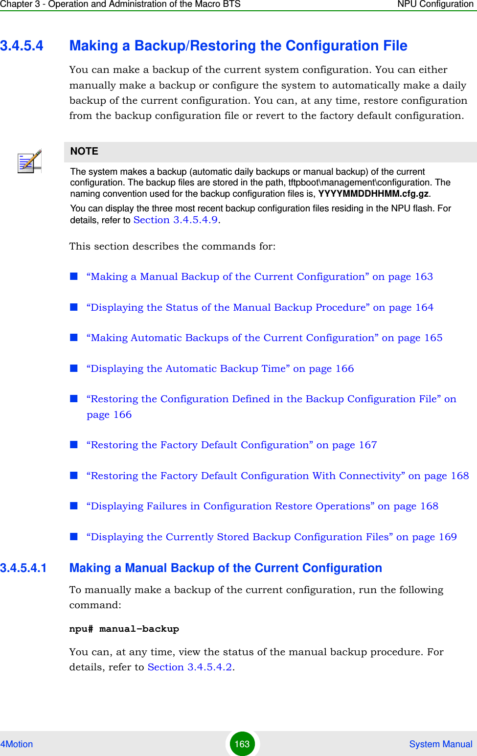 Chapter 3 - Operation and Administration of the Macro BTS NPU Configuration4Motion 163  System Manual3.4.5.4 Making a Backup/Restoring the Configuration FileYou can make a backup of the current system configuration. You can either manually make a backup or configure the system to automatically make a daily backup of the current configuration. You can, at any time, restore configuration from the backup configuration file or revert to the factory default configuration. This section describes the commands for:“Making a Manual Backup of the Current Configuration” on page 163“Displaying the Status of the Manual Backup Procedure” on page 164“Making Automatic Backups of the Current Configuration” on page 165“Displaying the Automatic Backup Time” on page 166“Restoring the Configuration Defined in the Backup Configuration File” on page 166“Restoring the Factory Default Configuration” on page 167“Restoring the Factory Default Configuration With Connectivity” on page 168“Displaying Failures in Configuration Restore Operations” on page 168“Displaying the Currently Stored Backup Configuration Files” on page 1693.4.5.4.1 Making a Manual Backup of the Current ConfigurationTo manually make a backup of the current configuration, run the following command:npu# manual-backupYou can, at any time, view the status of the manual backup procedure. For details, refer to Section 3.4.5.4.2.NOTEThe system makes a backup (automatic daily backups or manual backup) of the current configuration. The backup files are stored in the path, tftpboot\management\configuration. The naming convention used for the backup configuration files is, YYYYMMDDHHMM.cfg.gz.You can display the three most recent backup configuration files residing in the NPU flash. For details, refer to Section 3.4.5.4.9.