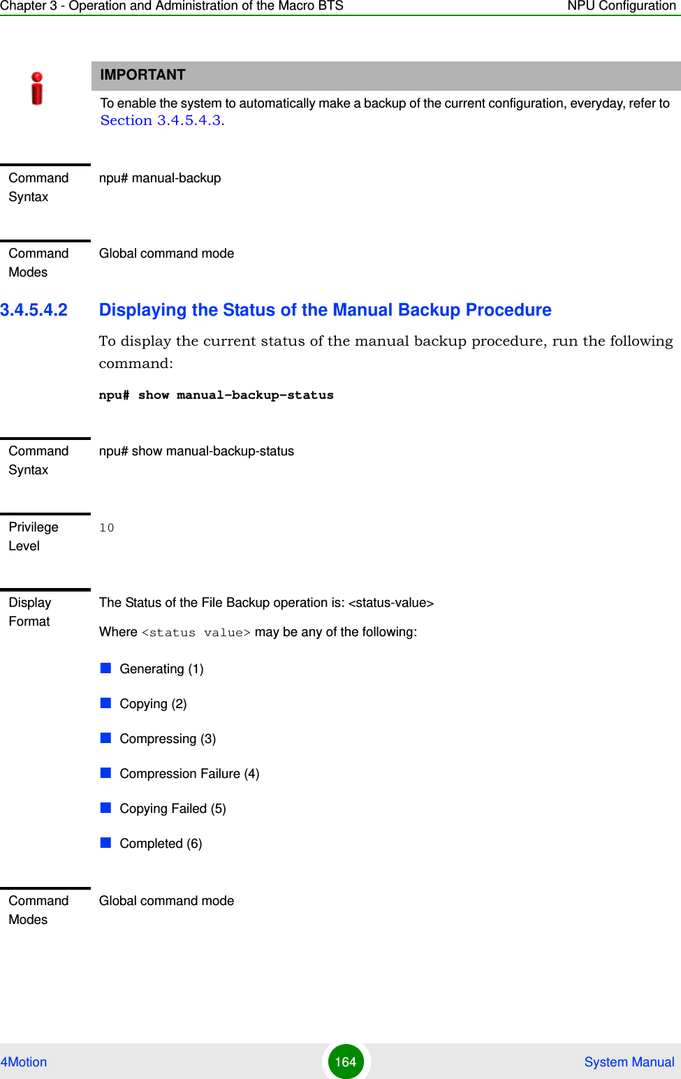 Chapter 3 - Operation and Administration of the Macro BTS NPU Configuration4Motion 164  System Manual3.4.5.4.2 Displaying the Status of the Manual Backup ProcedureTo display the current status of the manual backup procedure, run the following command:npu# show manual-backup-statusIMPORTANTTo enable the system to automatically make a backup of the current configuration, everyday, refer to Section 3.4.5.4.3.Command Syntaxnpu# manual-backupCommand ModesGlobal command modeCommand Syntaxnpu# show manual-backup-statusPrivilege Level10Display FormatThe Status of the File Backup operation is: &lt;status-value&gt;Where &lt;status value&gt; may be any of the following:Generating (1)Copying (2)Compressing (3)Compression Failure (4)Copying Failed (5)Completed (6)Command ModesGlobal command mode