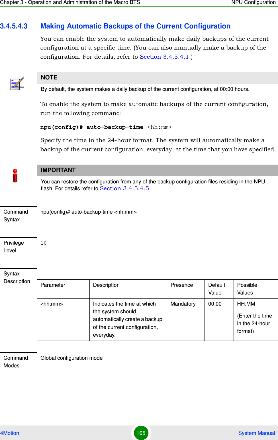 Chapter 3 - Operation and Administration of the Macro BTS NPU Configuration4Motion 165  System Manual3.4.5.4.3 Making Automatic Backups of the Current ConfigurationYou can enable the system to automatically make daily backups of the current configuration at a specific time. (You can also manually make a backup of the configuration. For details, refer to Section 3.4.5.4.1.) To enable the system to make automatic backups of the current configuration, run the following command:npu(config)# auto-backup-time &lt;hh:mm&gt;Specify the time in the 24-hour format. The system will automatically make a backup of the current configuration, everyday, at the time that you have specified. NOTEBy default, the system makes a daily backup of the current configuration, at 00:00 hours.IMPORTANTYou can restore the configuration from any of the backup configuration files residing in the NPU flash. For details refer to Section 3.4.5.4.5.Command Syntaxnpu(config)# auto-backup-time &lt;hh:mm&gt;Privilege Level10Syntax Description Parameter Description Presence Default ValuePossible Values&lt;hh:mm&gt; Indicates the time at which the system should automatically create a backup of the current configuration, everyday.Mandatory 00:00 HH:MM(Enter the time in the 24-hour format)Command ModesGlobal configuration mode