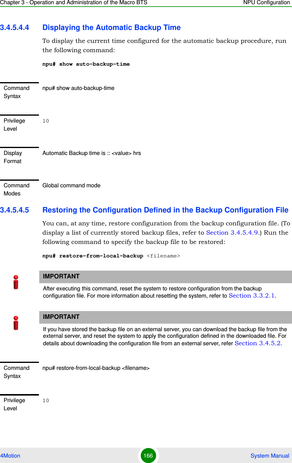 Chapter 3 - Operation and Administration of the Macro BTS NPU Configuration4Motion 166  System Manual3.4.5.4.4 Displaying the Automatic Backup TimeTo display the current time configured for the automatic backup procedure, run the following command:npu# show auto-backup-time3.4.5.4.5 Restoring the Configuration Defined in the Backup Configuration FileYou can, at any time, restore configuration from the backup configuration file. (To display a list of currently stored backup files, refer to Section 3.4.5.4.9.) Run the following command to specify the backup file to be restored:npu# restore-from-local-backup &lt;filename&gt;Command Syntaxnpu# show auto-backup-timePrivilege Level10Display FormatAutomatic Backup time is :: &lt;value&gt; hrsCommand ModesGlobal command modeIMPORTANTAfter executing this command, reset the system to restore configuration from the backup configuration file. For more information about resetting the system, refer to Section 3.3.2.1.IMPORTANTIf you have stored the backup file on an external server, you can download the backup file from the external server, and reset the system to apply the configuration defined in the downloaded file. For details about downloading the configuration file from an external server, refer Section 3.4.5.2.Command Syntaxnpu# restore-from-local-backup &lt;filename&gt;Privilege Level10