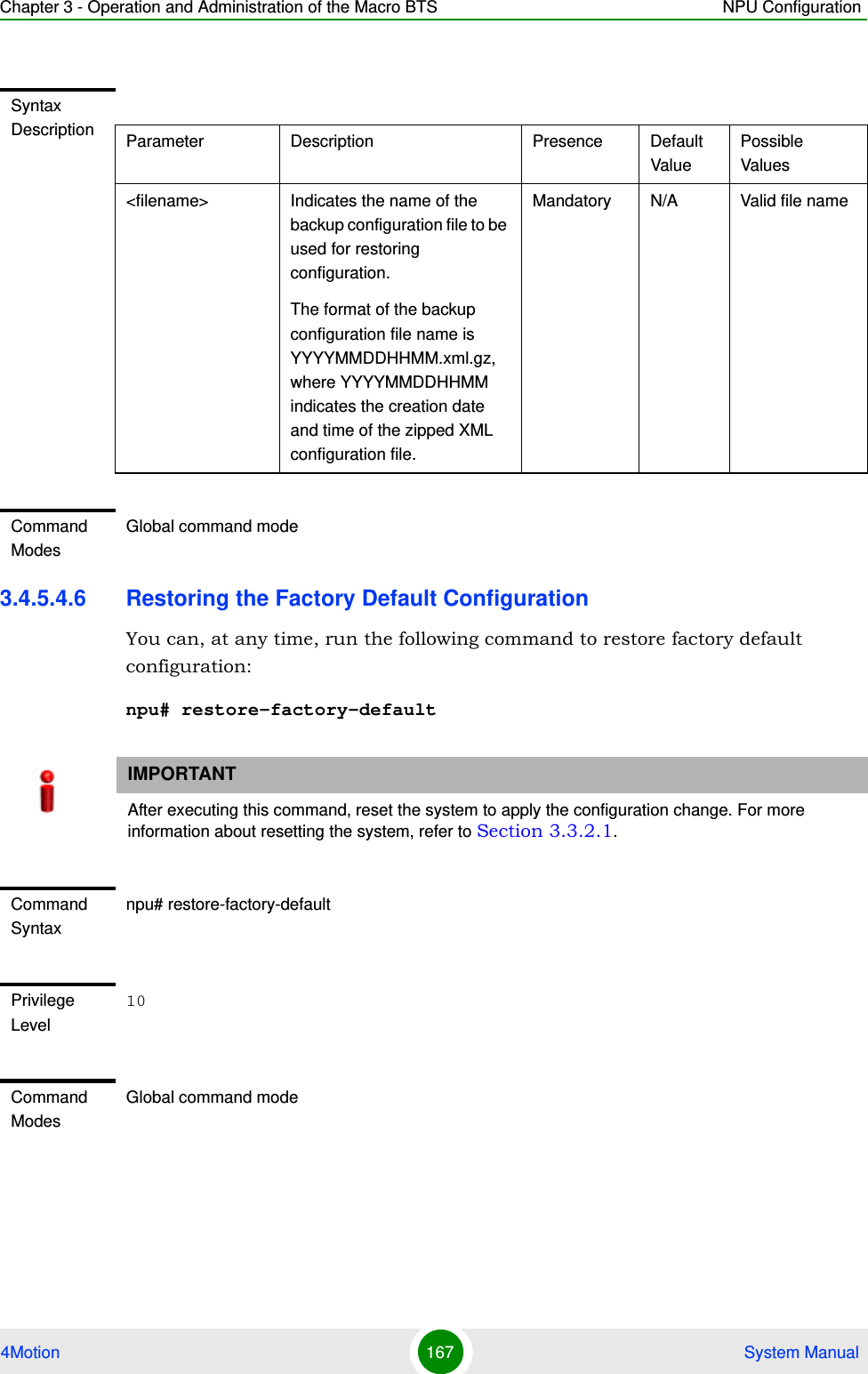 Chapter 3 - Operation and Administration of the Macro BTS NPU Configuration4Motion 167  System Manual3.4.5.4.6 Restoring the Factory Default ConfigurationYou can, at any time, run the following command to restore factory default configuration:npu# restore-factory-defaultSyntax Description Parameter Description Presence Default ValuePossible Values&lt;filename&gt; Indicates the name of the backup configuration file to be used for restoring configuration.The format of the backup configuration file name is YYYYMMDDHHMM.xml.gz, where YYYYMMDDHHMM indicates the creation date and time of the zipped XML configuration file. Mandatory N/A Valid file nameCommand ModesGlobal command modeIMPORTANTAfter executing this command, reset the system to apply the configuration change. For more information about resetting the system, refer to Section 3.3.2.1.Command Syntaxnpu# restore-factory-defaultPrivilege Level10Command ModesGlobal command mode